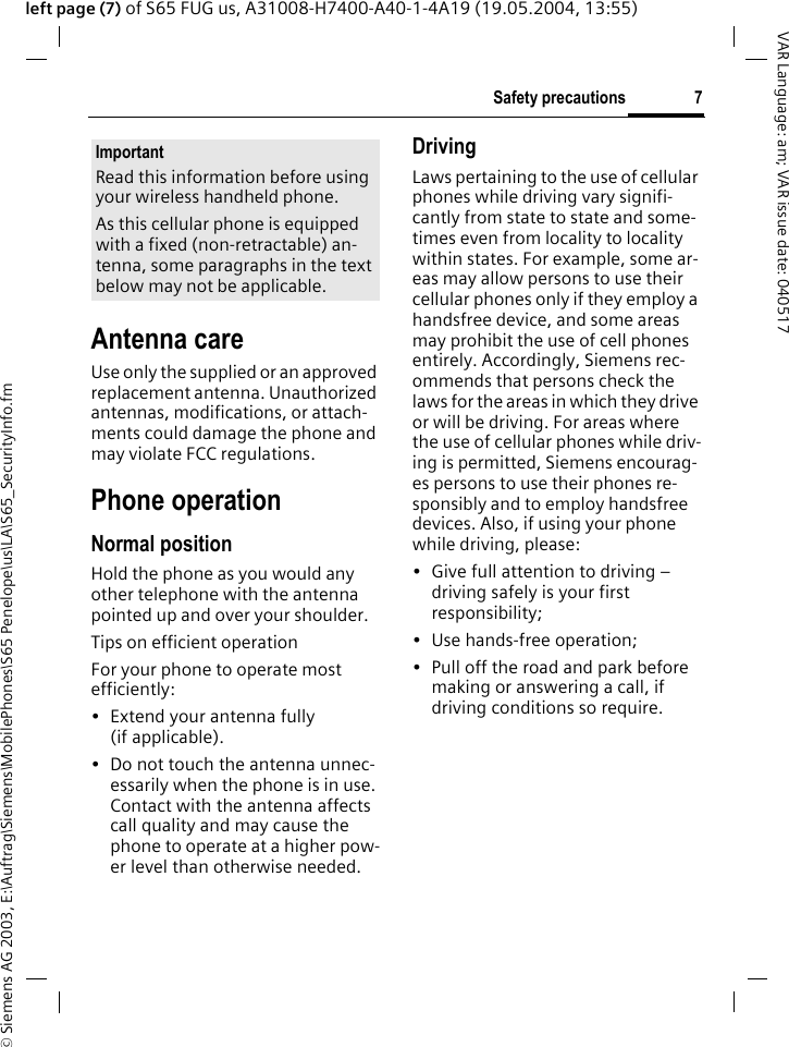 &copy; Siemens AG 2003, E:\Auftrag\Siemens\MobilePhones\S65 Penelope\us\LA\S65_SecurityInfo.fm7Safety precautionsVAR Language: am; VAR issue date: 040517left page (7) of S65 FUG us, A31008-H7400-A40-1-4A19 (19.05.2004, 13:55)Antenna careUse only the supplied or an approved replacement antenna. Unauthorized antennas, modifications, or attach-ments could damage the phone and may violate FCC regulations.Phone operationNormal positionHold the phone as you would any other telephone with the antenna pointed up and over your shoulder.Tips on efficient operationFor your phone to operate most efficiently:&bull; Extend your antenna fully (if applicable).&bull; Do not touch the antenna unnec-essarily when the phone is in use. Contact with the antenna affects call quality and may cause the phone to operate at a higher pow-er level than otherwise needed.DrivingLaws pertaining to the use of cellular phones while driving vary signifi-cantly from state to state and some-times even from locality to locality within states. For example, some ar-eas may allow persons to use their cellular phones only if they employ a handsfree device, and some areas may prohibit the use of cell phones entirely. Accordingly, Siemens rec-ommends that persons check the laws for the areas in which they drive or will be driving. For areas where the use of cellular phones while driv-ing is permitted, Siemens encourag-es persons to use their phones re-sponsibly and to employ handsfree devices. Also, if using your phone while driving, please:&bull; Give full attention to driving &ndash; driving safely is your first responsibility;&bull; Use hands-free operation;&bull; Pull off the road and park before making or answering a call, if driving conditions so require.ImportantRead this information before using your wireless handheld phone.As this cellular phone is equipped with a fixed (non-retractable) an-tenna, some paragraphs in the text below may not be applicable. 