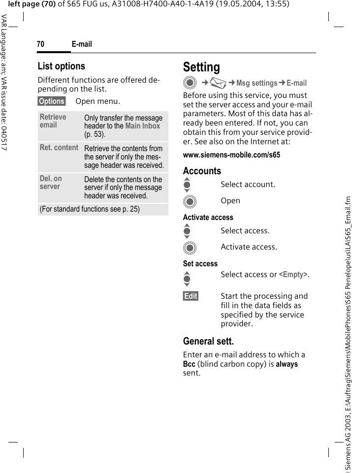 &copy; Siemens AG 2003, E:\Auftrag\Siemens\MobilePhones\S65 Penelope\us\LA\S65_Email.fmE-mail70VAR Language: am; VAR issue date: 040517left page (70) of S65 FUG us, A31008-H7400-A40-1-4A19 (19.05.2004, 13:55)List optionsDifferent functions are offered de-pending on the list.&sect;Options&sect; Open menu.SettingC&cent;M&cent;Msg settings&cent;E-mailBefore using this service, you must set the server access and your e-mail parameters. Most of this data has al-ready been entered. If not, you can obtain this from your service provid-er. See also on the Internet at:www.siemens-mobile.com/s65AccountsISelect account.COpenActivate accessISelect access.CActivate access.Set accessISelect access or <Empty>.&sect;Edit&sect; Start the processing and fill in the data fields as specified by the service provider.General sett.Enter an e-mail address to which a Bcc (blind carbon copy) is always sent.Retrieve email Only transfer the message header to the Main Inbox (p. 53).Ret. content Retrieve the contents from the server if only the mes-sage header was received.Del. on server Delete the contents on the server if only the message header was received.(For standard functions see p. 25)