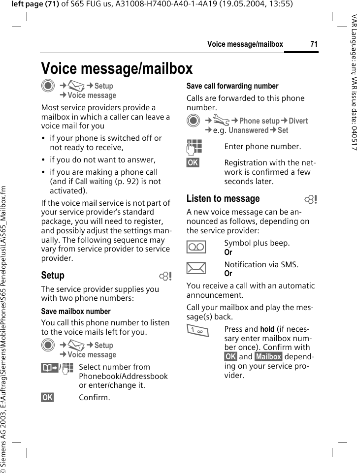 &copy; Siemens AG 2003, E:\Auftrag\Siemens\MobilePhones\S65 Penelope\us\LA\S65_Mailbox.fm71Voice message/mailboxVAR Language: am; VAR issue date: 040517left page (71) of S65 FUG us, A31008-H7400-A40-1-4A19 (19.05.2004, 13:55)Voice message/mailboxC&cent;M&cent;Setup&cent;Voice messageMost service providers provide a mailbox in which a caller can leave a voice mail for you&bull; if your phone is switched off or not ready to receive,&bull; if you do not want to answer,&bull; if you are making a phone call (and if Call waiting (p. 92) is not activated).If the voice mail service is not part of your service provider's standard package, you will need to register, and possibly adjust the settings man-ually. The following sequence may vary from service provider to service provider.Setup bThe service provider supplies you with two phone numbers:Save mailbox numberYou call this phone number to listen to the voice mails left for you. C&cent;M&cent;Setup &cent;Voice message&Iuml;/JSelect number from Phonebook/Addressbook or enter/change it.&sect;OK&sect; Confirm.Save call forwarding numberCalls are forwarded to this phone number. C&cent;T&cent;Phone setup&cent;Divert &cent;e.g. Unanswered&cent;SetJEnter phone number.&sect;OK&sect; Registration with the net-work is confirmed a few seconds later.Listen to message bA new voice message can be an-nounced as follows, depending on the service provider:&Agrave;Symbol plus beep.Or &ccedil;Notification via SMS.Or You receive a call with an automatic announcement.Call your mailbox and play the mes-sage(s) back.1Press and hold (if neces-sary enter mailbox num-ber once). Confirm with &sect;OK&sect; and &sect;Mailbox&sect; depend-ing on your service pro-vider.