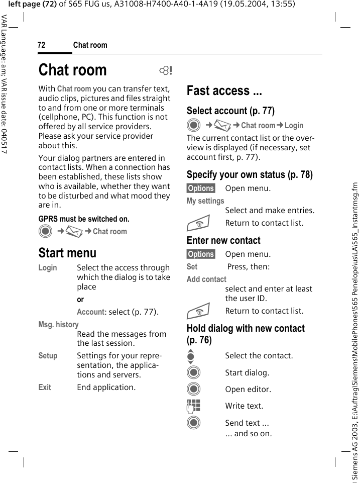 &copy; Siemens AG 2003, E:\Auftrag\Siemens\MobilePhones\S65 Penelope\us\LA\S65_Instantmsg.fmChat room72VAR Language: am; VAR issue date: 040517left page (72) of S65 FUG us, A31008-H7400-A40-1-4A19 (19.05.2004, 13:55)With Chat room you can transfer text, audio clips, pictures and files straight to and from one or more terminals (cellphone, PC). This function is not offered by all service providers. Please ask your service provider about this.Your dialog partners are entered in contact lists. When a connection has been established, these lists show who is available, whether they want to be disturbed and what mood they are in.   GPRS must be switched on.C&cent;M&cent;Chat roomStart menuLogin Select the access through which the dialog is to take placeor Account: select (p. 77).Msg. historyRead the messages from the last session.Setup Settings for your repre-sentation, the applica-tions and servers.Exit End application.Fast access ...Select account (p. 77)C&cent;M&cent;Chat room&cent;LoginThe current contact list or the over-view is displayed (if necessary, set account first, p. 77).Specify your own status (p. 78)&sect;Options&sect; Open menu.My settingsSelect and make entries. BReturn to contact list.Enter new contact&sect;Options&sect; Open menu.Set  Press, then:Add contactselect and enter at least the user ID.BReturn to contact list.Hold dialog with new contact (p. 76)ISelect the contact.CStart dialog.COpen editor.JWrite text. CSend text ...... and so on. Chat room b