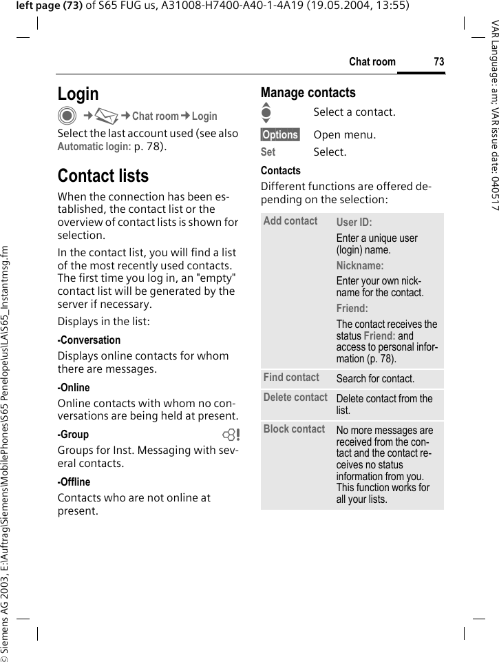 &copy; Siemens AG 2003, E:\Auftrag\Siemens\MobilePhones\S65 Penelope\us\LA\S65_Instantmsg.fm73Chat roomVAR Language: am; VAR issue date: 040517left page (73) of S65 FUG us, A31008-H7400-A40-1-4A19 (19.05.2004, 13:55)LoginC&cent;M&cent;Chat room&cent;LoginSelect the last account used (see also Automatic login: p. 78).Contact listsWhen the connection has been es-tablished, the contact list or the overview of contact lists is shown for selection.In the contact list, you will find a list of the most recently used contacts. The first time you log in, an "empty" contact list will be generated by the server if necessary.Displays in the list:-ConversationDisplays online contacts for whom there are messages.-OnlineOnline contacts with whom no con-versations are being held at present.-Group bGroups for Inst. Messaging with sev-eral contacts.-OfflineContacts who are not online at present.Manage contactsISelect a contact.&sect;Options&sect; Open menu.Set Select. ContactsDifferent functions are offered de-pending on the selection:Add contact User ID: Enter a unique user (login) name.Nickname: Enter your own nick-name for the contact.Friend: The contact receives the status Friend: and access to personal infor-mation (p. 78).Find contact Search for contact.Delete contact Delete contact from the list.Block contact No more messages are received from the con-tact and the contact re-ceives no status information from you. This function works for all your lists.