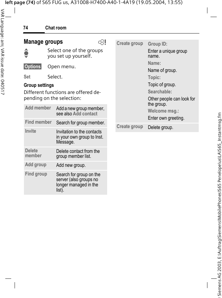 &copy; Siemens AG 2003, E:\Auftrag\Siemens\MobilePhones\S65 Penelope\us\LA\S65_Instantmsg.fmChat room74VAR Language: am; VAR issue date: 040517left page (74) of S65 FUG us, A31008-H7400-A40-1-4A19 (19.05.2004, 13:55)Manage groups bISelect one of the groups you set up yourself.&sect;Options&sect; Open menu.Set Select. Group settingsDifferent functions are offered de-pending on the selection:Add member Add a new group member, see also Add contact Find member Search for group member.Invite Invitation to the contacts in your own group to Inst. Message.Delete member Delete contact from the group member list.Add group Add new group.Find group Search for group on the server (also groups no longer managed in the list). Create group Group ID: Enter a unique group name.Name: Name of group.Topic: Topic of group.Searchable: Other people can look for the group.Welcome msg.: Enter own greeting.Create group Delete group.