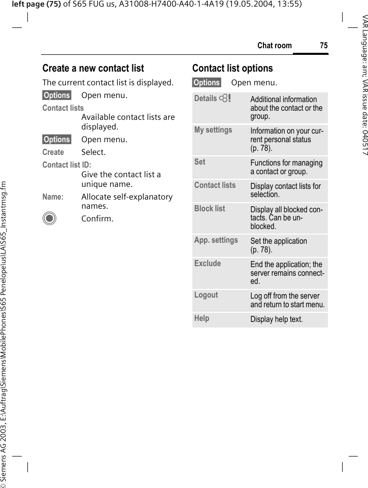 &copy; Siemens AG 2003, E:\Auftrag\Siemens\MobilePhones\S65 Penelope\us\LA\S65_Instantmsg.fm75Chat roomVAR Language: am; VAR issue date: 040517left page (75) of S65 FUG us, A31008-H7400-A40-1-4A19 (19.05.2004, 13:55)Create a new contact listThe current contact list is displayed.&sect;Options&sect; Open menu.Contact listsAvailable contact lists are displayed. &sect;Options&sect; Open menu.Create Select. Contact list ID:Give the contact list a unique name.Name: Allocate self-explanatory names.CConfirm.Contact list options&sect;Options&sect; Open menu.Details = Additional information about the contact or the group.My settings Information on your cur-rent personal status (p. 78).Set Functions for managing a contact or group.Contact lists Display contact lists for selection.Block list Display all blocked con-tacts. Can be un-blocked.App. settings Set the application (p. 78).Exclude End the application; the server remains connect-ed.Logout Log off from the server and return to start menu.Help Display help text.