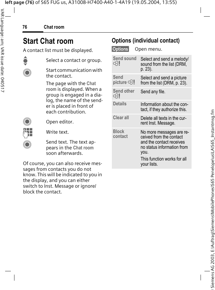 &copy; Siemens AG 2003, E:\Auftrag\Siemens\MobilePhones\S65 Penelope\us\LA\S65_Instantmsg.fmChat room76VAR Language: am; VAR issue date: 040517left page (76) of S65 FUG us, A31008-H7400-A40-1-4A19 (19.05.2004, 13:55)Start Chat roomA contact list must be displayed.ISelect a contact or group. CStart communication with the contact. The page with the Chat room is displayed. When a group is engaged in a dia-log, the name of the send-er is placed in front of each contribution.COpen editor.JWrite text. CSend text. The text ap-pears in the Chat room soon afterwards.Of course, you can also receive mes-sages from contacts you do not know. This will be indicated to you in the display, and you can either switch to Inst. Message or ignore/block the contact.Options (individual contact)&sect;Options&sect; Open menu.Send sound = Select and send a melody/sound from the list (DRM, p. 23).Send picture = Select and send a picture from the list (DRM, p. 23).Send other = Send any file.Details Information about the con-tact, if they authorize this.Clear all Delete all texts in the cur-rent Inst. Message.Block contact No more messages are re-ceived from the contact and the contact receives no status information from you. This function works for all your lists.