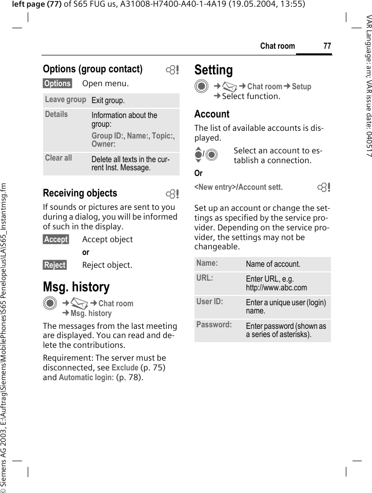 &copy; Siemens AG 2003, E:\Auftrag\Siemens\MobilePhones\S65 Penelope\us\LA\S65_Instantmsg.fm77Chat roomVAR Language: am; VAR issue date: 040517left page (77) of S65 FUG us, A31008-H7400-A40-1-4A19 (19.05.2004, 13:55)Options (group contact) b&sect;Options&sect; Open menu.Receiving objects bIf sounds or pictures are sent to you during a dialog, you will be informed of such in the display. &sect;Accept&sect; Accept objector &sect;Reject&sect; Reject object.Msg. historyC&cent;M&cent;Chat room&cent;Msg. historyThe messages from the last meeting are displayed. You can read and de-lete the contributions.Requirement: The server must be disconnected, see Exclude (p. 75) and Automatic login: (p. 78).SettingC&cent;M&cent;Chat room&cent;Setup&cent;Select function.AccountThe list of available accounts is dis-played.I/CSelect an account to es-tablish a connection.Or <New entry>/Account sett. bSet up an account or change the set-tings as specified by the service pro-vider. Depending on the service pro-vider, the settings may not be changeable.Leave group Exit group.Details Information about the group:Group ID:, Name:, Topic:, Owner: Clear all Delete all texts in the cur-rent Inst. Message.Name: Name of account.URL: Enter URL, e.g. http://www.abc.comUser ID: Enter a unique user (login) name.Password: Enter password (shown as a series of asterisks).