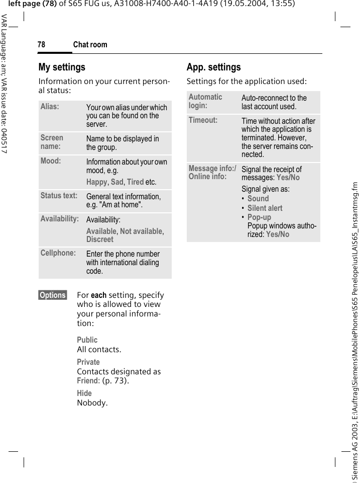 &copy; Siemens AG 2003, E:\Auftrag\Siemens\MobilePhones\S65 Penelope\us\LA\S65_Instantmsg.fmChat room78VAR Language: am; VAR issue date: 040517left page (78) of S65 FUG us, A31008-H7400-A40-1-4A19 (19.05.2004, 13:55)My settingsInformation on your current person-al status:&sect;Options&sect; For each setting, specify who is allowed to view your personal informa-tion:PublicAll contacts.PrivateContacts designated as Friend: (p. 73).HideNobody.App. settingsSettings for the application used:Alias: Your own alias under which you can be found on the server.Screen name: Name to be displayed in the group.Mood: Information about your own mood, e.g.Happy, Sad, Tired etc.Status text: General text information, e.g. "Am at home".Availability: Availability:Available, Not available, Discreet Cellphone: Enter the phone number with international dialing code.Automatic login: Auto-reconnect to the last account used.Timeout: Time without action after which the application is terminated. However, the server remains con-nected.Message info:/Online info: Signal the receipt of messages: Yes/No Signal given as:&bull;Sound &bull;Silent alert &bull;Pop-upPopup windows autho-rized: Yes/No 