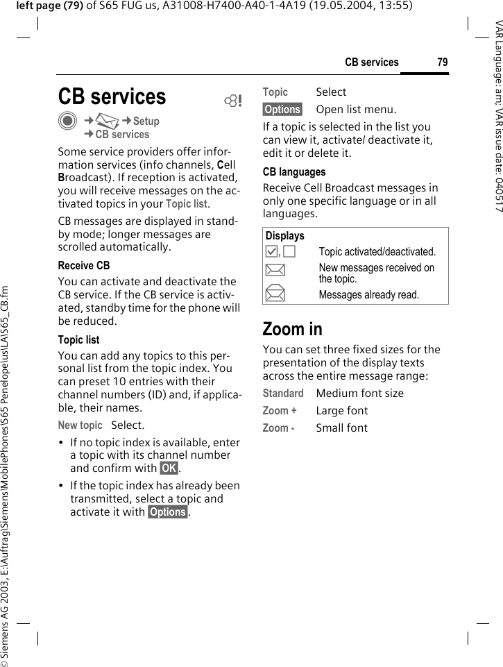 &copy; Siemens AG 2003, E:\Auftrag\Siemens\MobilePhones\S65 Penelope\us\LA\S65_CB.fm79CB servicesVAR Language: am; VAR issue date: 040517left page (79) of S65 FUG us, A31008-H7400-A40-1-4A19 (19.05.2004, 13:55)CB services bC&cent;M&cent;Setup&cent;CB servicesSome service providers offer infor-mation services (info channels, Cell Broadcast). If reception is activated, you will receive messages on the ac-tivated topics in your Topic list. CB messages are displayed in stand-by mode; longer messages are scrolled automatically.Receive CBYou can activate and deactivate the CB service. If the CB service is activ-ated, standby time for the phone will be reduced.Topic listYou can add any topics to this per-sonal list from the topic index. You can preset 10 entries with their channel numbers (ID) and, if applica-ble, their names. New topic Select.&bull; If no topic index is available, enter a topic with its channel number and confirm with &sect;OK&sect;.&bull; If the topic index has already been transmitted, select a topic and activate it with &sect;Options&sect;.Topic Select&sect;Options&sect; Open list menu.If a topic is selected in the list you can view it, activate/ deactivate it, edit it or delete it.CB languagesReceive Cell Broadcast messages in only one specific language or in all languages.Zoom inYou can set three fixed sizes for the presentation of the display texts across the entire message range:Standard Medium font sizeZoom + Large fontZoom - Small fontDisplays&Ouml;, &Otilde;Topic activated/deactivated.pNew messages received on the topic.qMessages already read.