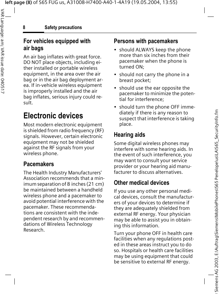 &copy; Siemens AG 2003, E:\Auftrag\Siemens\MobilePhones\S65 Penelope\us\LA\S65_SecurityInfo.fmSafety precautions8VAR Language: am; VAR issue date: 040517left page (8) of S65 FUG us, A31008-H7400-A40-1-4A19 (19.05.2004, 13:55)For vehicles equipped with air bagsAn air bag inflates with great force. DO NOT place objects, including ei-ther installed or portable wireless equipment, in the area over the air bag or in the air bag deployment ar-ea. If in-vehicle wireless equipment is improperly installed and the air bag inflates, serious injury could re-sult.Electronic devicesMost modern electronic equipment is shielded from radio frequency (RF) signals. However, certain electronic equipment may not be shielded against the RF signals from your wireless phone.PacemakersThe Health Industry Manufacturers' Association recommends that a min-imum separation of 8 inches (21 cm) be maintained between a handheld wireless phone and a pacemaker to avoid potential interference with the pacemaker. These recommenda-tions are consistent with the inde-pendent research by and recommen-dations of Wireless Technology Research.Persons with pacemakers&bull; should ALWAYS keep the phone more than six inches from their pacemaker when the phone is turned ON;&bull; should not carry the phone in a breast pocket;&bull; should use the ear opposite the pacemaker to minimize the poten-tial for interference;&bull; should turn the phone OFF imme-diately if there is any reason to suspect that interference is taking place.Hearing aids Some digital wireless phones may interfere with some hearing aids. In the event of such interference, you may want to consult your service provider or your hearing aid manu-facturer to discuss alternatives.Other medical devicesIf you use any other personal medi-cal devices, consult the manufactur-ers of your devices to determine if they are adequately shielded from external RF energy. Your physician may be able to assist you in obtain-ing this information.Turn your phone OFF in health care facilities when any regulations post-ed in these areas instruct you to do so. Hospitals or health care facilities may be using equipment that could be sensitive to external RF energy.