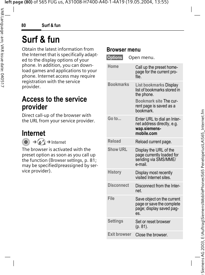 &copy; Siemens AG 2003, E:\Auftrag\Siemens\MobilePhones\S65 Penelope\us\LA\S65_Internet.fmSurf &amp; fun80VAR Language: am; VAR issue date: 040517left page (80) of S65 FUG us, A31008-H7400-A40-1-4A19 (19.05.2004, 13:55)Surf &amp; funObtain the latest information from the Internet that is specifically adapt-ed to the display options of your phone. In addition, you can down-load games and applications to your phone. Internet access may require registration with the service provider.Access to the service providerDirect call-up of the browser with the URL from your service provider.InternetC&cent;O&cent;InternetThe browser is activated with the preset option as soon as you call up the function (Browser settings, p. 81; may be specified/preassigned by ser-vice provider). Browser menu&sect;Options&sect; Open menu.Home Call up the preset home-page for the current pro-file.Bookmarks List bookmarks Display list of bookmarks stored in the phone. Bookmark site The cur-rent page is saved as a bookmark.Go to... Enter URL to dial an Inter-net address directly, e.g.wap.siemens-mobile.com Reload Reload current page.Show URL Display the URL of the page currently loaded for sending via SMS/MME/e-mail.History Display most recently visited Internet sites.Disconnect Disconnect from the Inter-net.File Save object on the current page or save the complete page; display saved pag-es.Settings Set or reset browser (p. 81).Exit browser Close the browser.