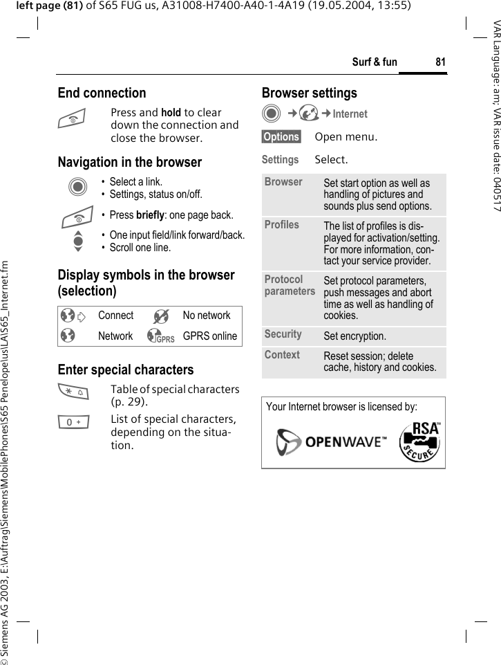 &copy; Siemens AG 2003, E:\Auftrag\Siemens\MobilePhones\S65 Penelope\us\LA\S65_Internet.fm81Surf &amp; funVAR Language: am; VAR issue date: 040517left page (81) of S65 FUG us, A31008-H7400-A40-1-4A19 (19.05.2004, 13:55)End connectionB Press and hold to clear down the connection and close the browser.Navigation in the browserDisplay symbols in the browser (selection)Enter special characters*Table of special characters (p. 29).0List of special characters, depending on the situa-tion.Browser settingsC&cent;O&cent;Internet&sect;Options&sect; Open menu.Settings Select.C &bull; Select a link.&bull; Settings, status on/off.B &bull; Press briefly: one page back.I &bull; One input field/link forward/back.&bull; Scroll one line.&sup2; Connect &acute; No network&plusmn; Network &sup3; GPRS onlineBrowser Set start option as well as handling of pictures and sounds plus send options.Profiles The list of profiles is dis-played for activation/setting. For more information, con-tact your service provider.Protocol parameters Set protocol parameters, push messages and abort time as well as handling of cookies.Security Set encryption.Context Reset session; delete cache, history and cookies.Your Internet browser is licensed by: 