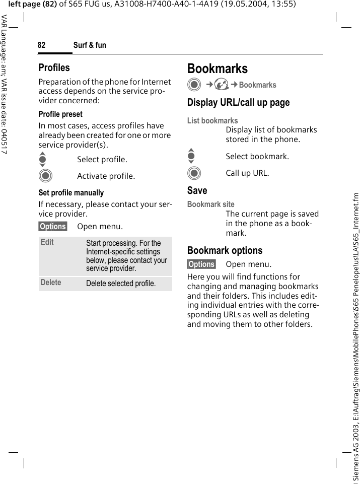&copy; Siemens AG 2003, E:\Auftrag\Siemens\MobilePhones\S65 Penelope\us\LA\S65_Internet.fmSurf &amp; fun82VAR Language: am; VAR issue date: 040517left page (82) of S65 FUG us, A31008-H7400-A40-1-4A19 (19.05.2004, 13:55)ProfilesPreparation of the phone for Internet access depends on the service pro-vider concerned:Profile presetIn most cases, access profiles have already been created for one or more service provider(s).ISelect profile.CActivate profile.Set profile manuallyIf necessary, please contact your ser-vice provider.&sect;Options&sect; Open menu.BookmarksC&cent;O&cent;BookmarksDisplay URL/call up pageList bookmarksDisplay list of bookmarks stored in the phone.ISelect bookmark.CCall up URL.SaveBookmark siteThe current page is saved in the phone as a book-mark.Bookmark options&sect;Options&sect; Open menu.Here you will find functions for changing and managing bookmarks and their folders. This includes edit-ing individual entries with the corre-sponding URLs as well as deleting and moving them to other folders.Edit Start processing. For the Internet-specific settings below, please contact your service provider.Delete Delete selected profile.