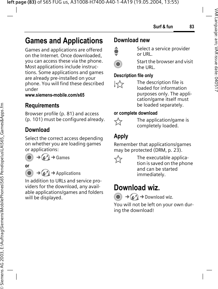 &copy; Siemens AG 2003, E:\Auftrag\Siemens\MobilePhones\S65 Penelope\us\LA\S65_Games&amp;Apps.fm83Surf &amp; funVAR Language: am; VAR issue date: 040517left page (83) of S65 FUG us, A31008-H7400-A40-1-4A19 (19.05.2004, 13:55)Surf &amp; fun Games and ApplicationsGames and applications are offered on the Internet. Once downloaded, you can access these via the phone. Most applications include instruc-tions. Some applications and games are already pre-installed on your phone. You will find these described underwww.siemens-mobile.com/s65 RequirementsBrowser profile (p. 81) and access (p. 101) must be configured already.DownloadSelect the correct access depending on whether you are loading games or applications:C&cent;O&cent;Games orC&cent;O&cent;ApplicationsIn addition to URLs and service pro-viders for the download, any avail-able applications/games and folders will be displayed.Download newISelect a service provider or URL.CStart the browser and visit the URL.Description file only&Igrave;The description file is loaded for information purposes only. The appli-cation/game itself must be loaded separately. or complete download&Euml;The application/game is completely loaded.ApplyRemember that applications/games may be protected (DRM, p. 23).&Iacute;The executable applica-tion is saved on the phone and can be started immediately.Download wiz.C&cent;O&cent;Download wiz.You will not be left on your own dur-ing the download!