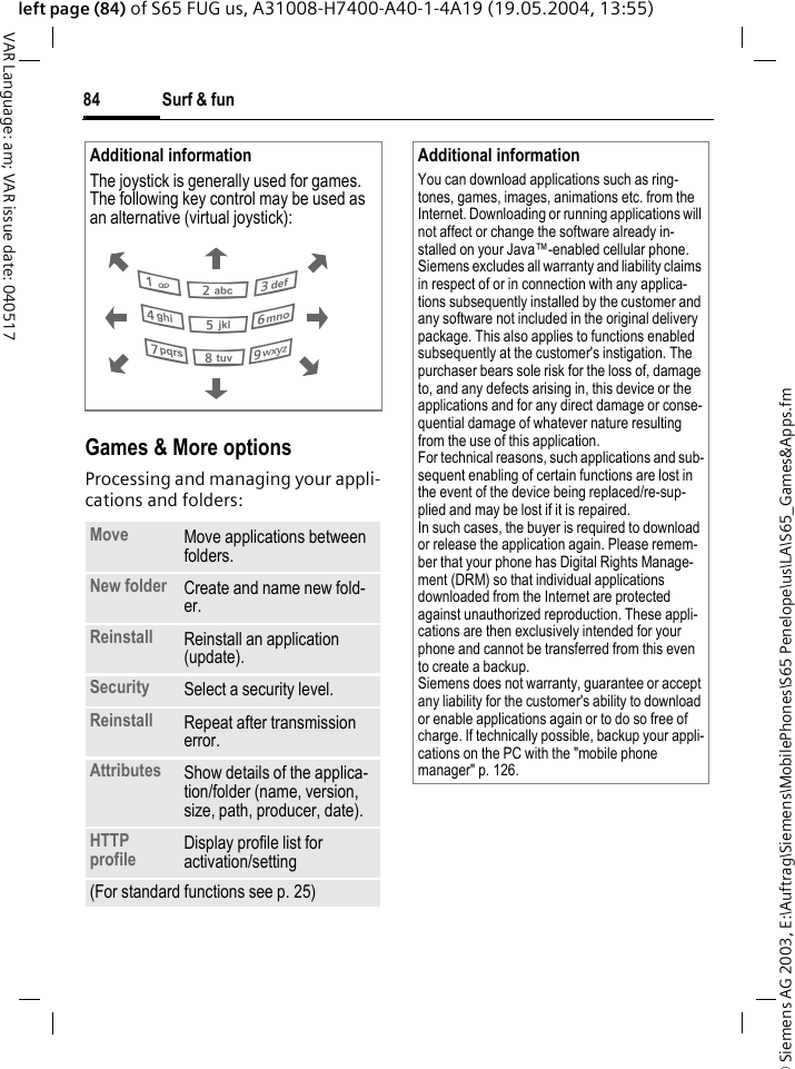 &copy; Siemens AG 2003, E:\Auftrag\Siemens\MobilePhones\S65 Penelope\us\LA\S65_Games&amp;Apps.fmSurf &amp; fun84VAR Language: am; VAR issue date: 040517left page (84) of S65 FUG us, A31008-H7400-A40-1-4A19 (19.05.2004, 13:55)Games &amp; More optionsProcessing and managing your appli-cations and folders:Additional informationThe joystick is generally used for games. The following key control may be used as an alternative (virtual joystick): Move Move applications between folders. New folder Create and name new fold-er.Reinstall Reinstall an application (update).Security Select a security level.Reinstall Repeat after transmission error.Attributes Show details of the applica-tion/folder (name, version, size, path, producer, date).HTTP profile Display profile list for activation/setting(For standard functions see p. 25)286413759Additional informationYou can download applications such as ring-tones, games, images, animations etc. from the Internet. Downloading or running applications will not affect or change the software already in-stalled on your Java&trade;-enabled cellular phone.Siemens excludes all warranty and liability claims in respect of or in connection with any applica-tions subsequently installed by the customer and any software not included in the original delivery package. This also applies to functions enabled subsequently at the customer's instigation. The purchaser bears sole risk for the loss of, damage to, and any defects arising in, this device or the applications and for any direct damage or conse-quential damage of whatever nature resulting from the use of this application.For technical reasons, such applications and sub-sequent enabling of certain functions are lost in the event of the device being replaced/re-sup-plied and may be lost if it is repaired. In such cases, the buyer is required to download or release the application again. Please remem-ber that your phone has Digital Rights Manage-ment (DRM) so that individual applications downloaded from the Internet are protected against unauthorized reproduction. These appli-cations are then exclusively intended for your phone and cannot be transferred from this even to create a backup. Siemens does not warranty, guarantee or accept any liability for the customer's ability to download or enable applications again or to do so free of charge. If technically possible, backup your appli-cations on the PC with the "mobile phone manager" p. 126.