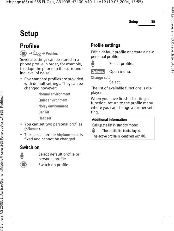 &copy; Siemens AG 2003, E:\Auftrag\Siemens\MobilePhones\S65 Penelope\us\LA\S65_Profiles.fm85SetupVAR Language: am; VAR issue date: 040517left page (85) of S65 FUG us, A31008-H7400-A40-1-4A19 (19.05.2004, 13:55)SetupProfilesC&cent;T&cent;ProfilesSeveral settings can be stored in a phone profile in order, for example, to adapt the phone to the surround-ing level of noise.&bull; Five standard profiles are provided with default settings. They can be changed however: Normal environment Quiet environment Noisy environment Car Kit Headset &bull; You can set two personal profiles (<Name>).&bull; The special profile Airplane mode is fixed and cannot be changed.Switch onISelect default profile or personal profile.CSwitch on profile.Profile settingsEdit a default profile or create a new personal profile:ISelect profile.&sect;Options&sect; Open menu.Change sett.Select.The list of available functions is dis-played.When you have finished setting a function, return to the profile menu where you can change a further set-ting.Additional informationCall up the list in standby mode:GThe profile list is displayed.The active profile is identified with &middot;.