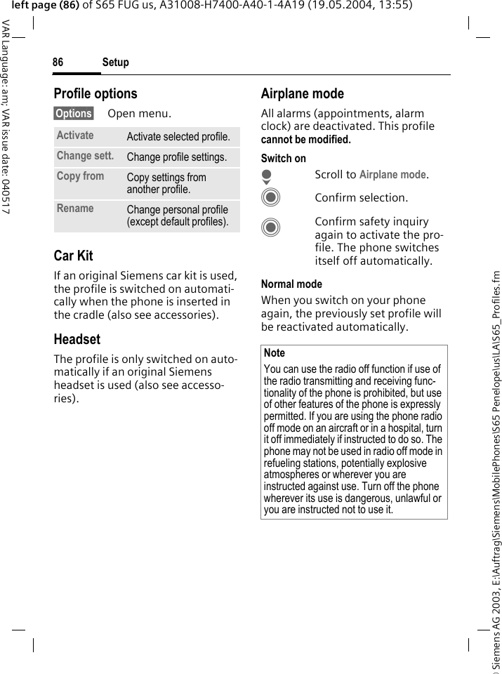 &copy; Siemens AG 2003, E:\Auftrag\Siemens\MobilePhones\S65 Penelope\us\LA\S65_Profiles.fmSetup86VAR Language: am; VAR issue date: 040517left page (86) of S65 FUG us, A31008-H7400-A40-1-4A19 (19.05.2004, 13:55)Profile options&sect;Options&sect; Open menu.Car Kit If an original Siemens car kit is used, the profile is switched on automati-cally when the phone is inserted in the cradle (also see accessories). HeadsetThe profile is only switched on auto-matically if an original Siemens headset is used (also see accesso-ries).Airplane modeAll alarms (appointments, alarm clock) are deactivated. This profile cannot be modified. Switch onHScroll to Airplane mode.CConfirm selection.CConfirm safety inquiry again to activate the pro-file. The phone switches itself off automatically.Normal modeWhen you switch on your phone again, the previously set profile will be reactivated automatically.Activate Activate selected profile.Change sett. Change profile settings.Copy from Copy settings from another profile.Rename Change personal profile (except default profiles).NoteYou can use the radio off function if use of the radio transmitting and receiving func-tionality of the phone is prohibited, but use of other features of the phone is expressly permitted. If you are using the phone radio off mode on an aircraft or in a hospital, turn it off immediately if instructed to do so. The phone may not be used in radio off mode in refueling stations, potentially explosive atmospheres or wherever you are instructed against use. Turn off the phone wherever its use is dangerous, unlawful or you are instructed not to use it.