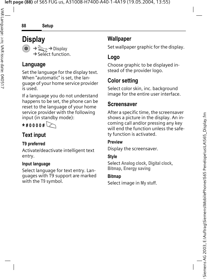 &copy; Siemens AG 2003, E:\Auftrag\Siemens\MobilePhones\S65 Penelope\us\LA\S65_Display.fmSetup88VAR Language: am; VAR issue date: 040517left page (88) of S65 FUG us, A31008-H7400-A40-1-4A19 (19.05.2004, 13:55)Setup DisplayC&cent;T&cent;Display&cent;Select function.LanguageSet the language for the display text. When "automatic" is set, the lan-guage of your home service provider is used. If a language you do not understand happens to be set, the phone can be reset to the language of your home service provider with the following input (in standby mode):* # 0 0 0 0 # AText inputT9 preferredActivate/deactivate intelligent text entry.Input languageSelect language for text entry. Lan-guages with T9 support are marked with the T9 symbol.WallpaperSet wallpaper graphic for the display.LogoChoose graphic to be displayed in-stead of the provider logo.Color settingSelect color skin, inc. background image for the entire user interface. ScreensaverAfter a specific time, the screensaver shows a picture in the display. An in-coming call and/or pressing any key will end the function unless the safe-ty function is activated. PreviewDisplay the screensaver.StyleSelect Analog clock, Digital clock, Bitmap, Energy saving BitmapSelect image in My stuff.