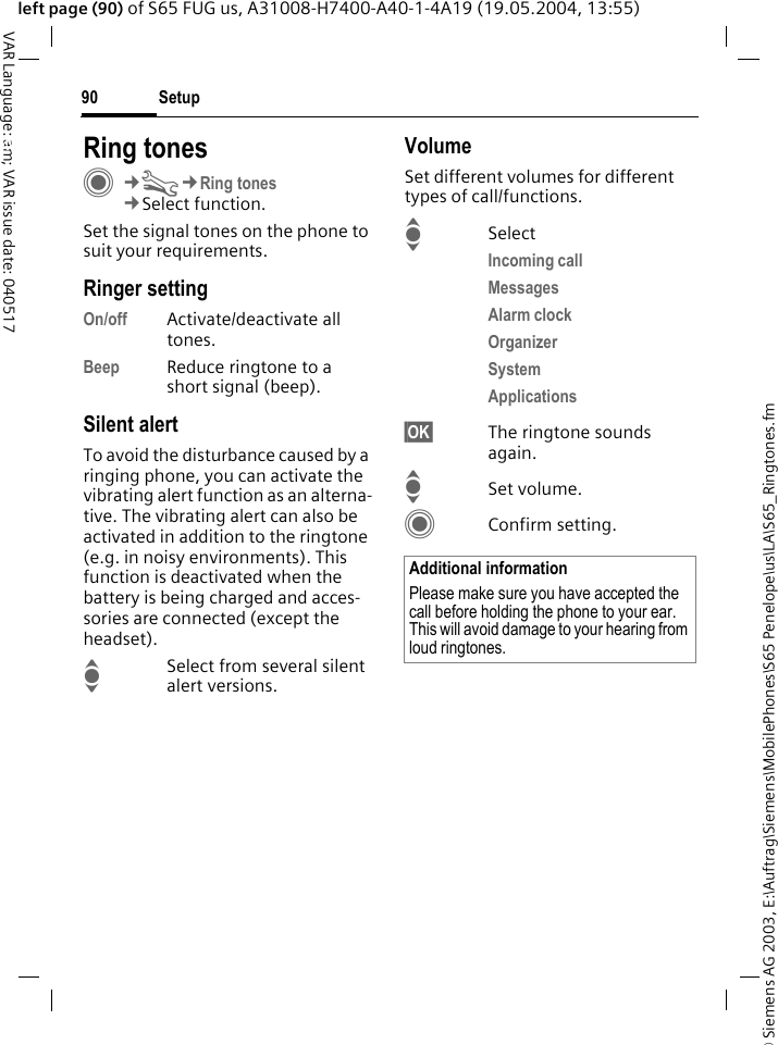 &copy; Siemens AG 2003, E:\Auftrag\Siemens\MobilePhones\S65 Penelope\us\LA\S65_Ringtones.fmSetup90VAR Language: am; VAR issue date: 040517left page (90) of S65 FUG us, A31008-H7400-A40-1-4A19 (19.05.2004, 13:55)Setup Ring tonesC&cent;T&cent;Ring tones&cent;Select function.Set the signal tones on the phone to suit your requirements.Ringer settingOn/off Activate/deactivate all tones. Beep Reduce ringtone to a short signal (beep).Silent alertTo avoid the disturbance caused by a ringing phone, you can activate the vibrating alert function as an alterna-tive. The vibrating alert can also be activated in addition to the ringtone (e.g. in noisy environments). This function is deactivated when the battery is being charged and acces-sories are connected (except the headset).ISelect from several silent alert versions. VolumeSet different volumes for different types of call/functions.ISelectIncoming call Messages Alarm clock Organizer System Applications &sect;OK&sect; The ringtone sounds again.ISet volume.CConfirm setting.Additional informationPlease make sure you have accepted the call before holding the phone to your ear. This will avoid damage to your hearing from loud ringtones.