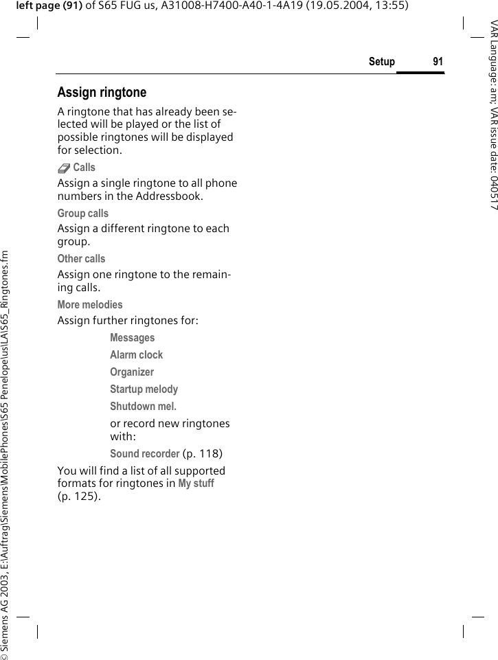 &copy; Siemens AG 2003, E:\Auftrag\Siemens\MobilePhones\S65 Penelope\us\LA\S65_Ringtones.fm91SetupVAR Language: am; VAR issue date: 040517left page (91) of S65 FUG us, A31008-H7400-A40-1-4A19 (19.05.2004, 13:55)Assign ringtoneA ringtone that has already been se-lected will be played or the list of possible ringtones will be displayed for selection.d CallsAssign a single ringtone to all phone numbers in the Addressbook.Group callsAssign a different ringtone to each group.Other callsAssign one ringtone to the remain-ing calls.More melodiesAssign further ringtones for:Messages Alarm clock Organizer Startup melody Shutdown mel. or record new ringtones with:Sound recorder (p. 118) You will find a list of all supported formats for ringtones in My stuff (p. 125).