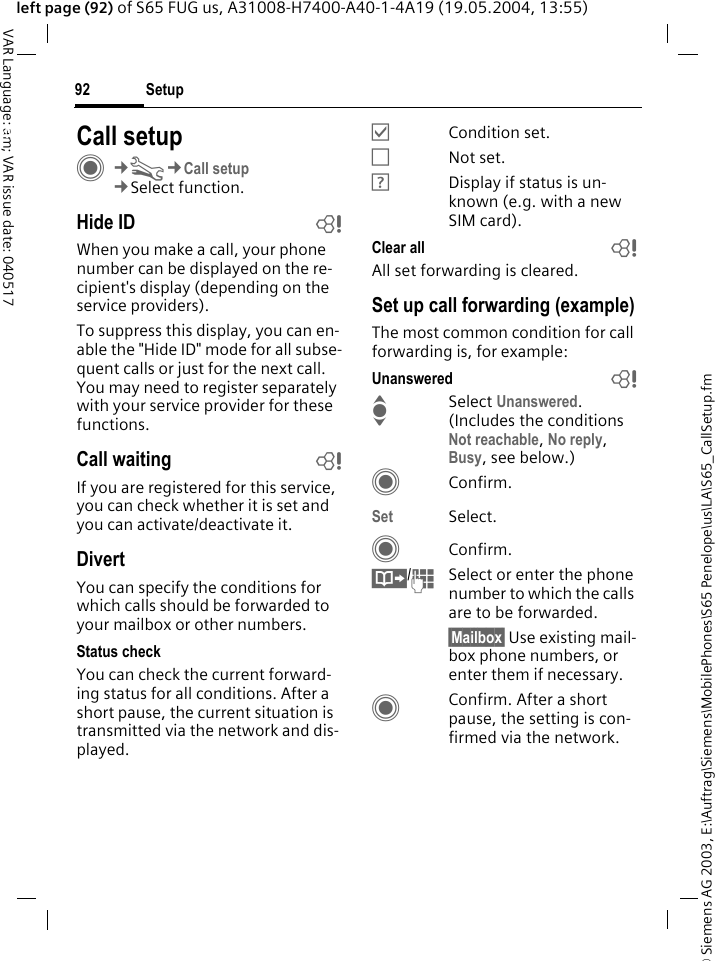 &copy; Siemens AG 2003, E:\Auftrag\Siemens\MobilePhones\S65 Penelope\us\LA\S65_CallSetup.fmSetup92VAR Language: am; VAR issue date: 040517left page (92) of S65 FUG us, A31008-H7400-A40-1-4A19 (19.05.2004, 13:55)Setup Call setupC&cent;T&cent;Call setup&cent;Select function.Hide ID bWhen you make a call, your phone number can be displayed on the re-cipient's display (depending on the service providers).To suppress this display, you can en-able the "Hide ID" mode for all subse-quent calls or just for the next call. You may need to register separately with your service provider for these functions.Call waiting bIf you are registered for this service, you can check whether it is set and you can activate/deactivate it.DivertYou can specify the conditions for which calls should be forwarded to your mailbox or other numbers.Status checkYou can check the current forward-ing status for all conditions. After a short pause, the current situation is transmitted via the network and dis-played.&Ouml;Condition set.&Otilde;Not set.&Ocirc;Display if status is un-known (e.g. with a new SIM card). Clear all bAll set forwarding is cleared.Set up call forwarding (example)The most common condition for call forwarding is, for example:Unanswered  bISelect Unanswered.(Includes the conditions Not reachable, No reply, Busy, see below.)CConfirm.Set Select.CConfirm.&Iuml;/JSelect or enter the phone number to which the calls are to be forwarded.&sect;Mailbox&sect; Use existing mail-box phone numbers, or enter them if necessary.CConfirm. After a short pause, the setting is con-firmed via the network.