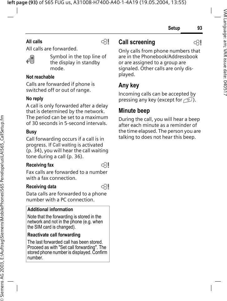 &copy; Siemens AG 2003, E:\Auftrag\Siemens\MobilePhones\S65 Penelope\us\LA\S65_CallSetup.fm93SetupVAR Language: am; VAR issue date: 040517left page (93) of S65 FUG us, A31008-H7400-A40-1-4A19 (19.05.2004, 13:55)All calls bAll calls are forwarded.&Ccedil;Symbol in the top line of the display in standby mode.Not reachableCalls are forwarded if phone is switched off or out of range.No replyA call is only forwarded after a delay that is determined by the network. The period can be set to a maximum of 30 seconds in 5-second intervals.BusyCall forwarding occurs if a call is in progress. If Call waiting is activated (p. 34), you will hear the call waiting tone during a call (p. 36).Receiving fax bFax calls are forwarded to a number with a fax connection.Receiving data bData calls are forwarded to a phone number with a PC connection. Call screening bOnly calls from phone numbers that are in the Phonebook/Addressbook or are assigned to a group are signaled. Other calls are only dis-played.Any keyIncoming calls can be accepted by pressing any key (except for B).Minute beepDuring the call, you will hear a beep after each minute as a reminder of the time elapsed. The person you are talking to does not hear this beep.Additional informationNote that the forwarding is stored in the network and not in the phone (e.g. when the SIM card is changed).Reactivate call forwardingThe last forwarded call has been stored. Proceed as with "Set call forwarding". The stored phone number is displayed. Confirm number.