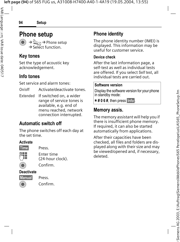 &copy; Siemens AG 2003, E:\Auftrag\Siemens\MobilePhones\S65 Penelope\us\LA\S65_PhoneSetup.fmSetup94VAR Language: am; VAR issue date: 040517left page (94) of S65 FUG us, A31008-H7400-A40-1-4A19 (19.05.2004, 13:55)Setup Phone setupC&cent;T&cent;Phone setup&cent;Select function.Key tonesSet the type of acoustic key acknowledgement.Info tonesSet service and alarm tones:On/off Activate/deactivate tones.Extended If switched on, a wider range of service tones is available, e.g. end of menu reached, network connection interrupted.Automatic switch offThe phone switches off each day at the set time.Activate&sect;Time&sect; Press.JEnter time (24-hour clock).CConfirm.Deactivate&sect;Manual&sect; Press.CConfirm.Phone identityThe phone identity number (IMEI) is displayed. This information may be useful for customer service. Device checkAfter the last information page, a self-test as well as individual tests are offered. If you select Self test, all individual tests are carried out.Memory assis.The memory assistant will help you if there is insufficient phone memory. If required, it can also be started automatically from applications.After their capacities have been checked, all files and folders are dis-played along with their size and may be viewed/opened and, if necessary, deleted.Software versionDisplay the software version for your phone in standby mode:* # 0 6 #, then press &sect;Info&sect;.
