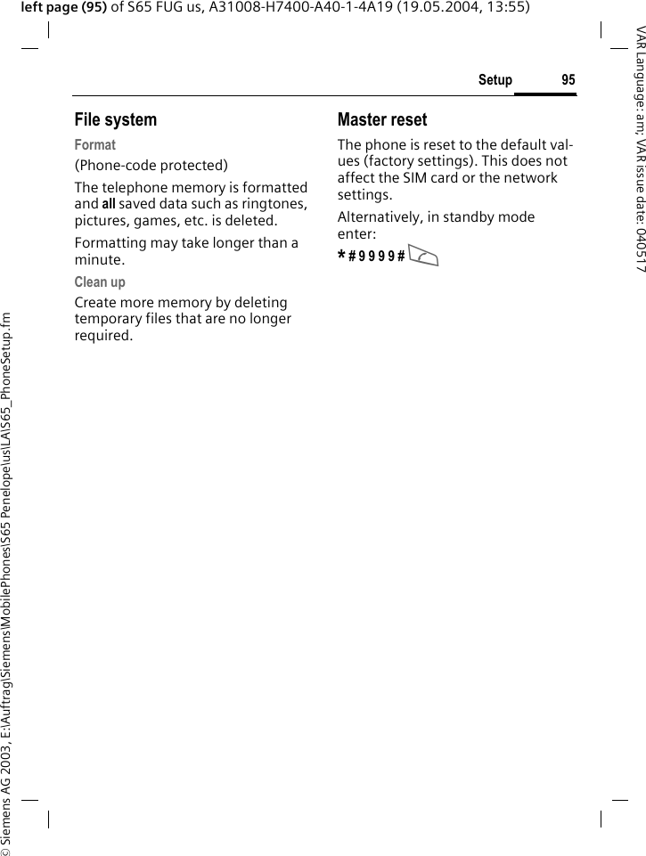 &copy; Siemens AG 2003, E:\Auftrag\Siemens\MobilePhones\S65 Penelope\us\LA\S65_PhoneSetup.fm95SetupVAR Language: am; VAR issue date: 040517left page (95) of S65 FUG us, A31008-H7400-A40-1-4A19 (19.05.2004, 13:55)File systemFormat(Phone-code protected)The telephone memory is formatted and all saved data such as ringtones, pictures, games, etc. is deleted.Formatting may take longer than a minute.Clean upCreate more memory by deleting temporary files that are no longer required.Master resetThe phone is reset to the default val-ues (factory settings). This does not affect the SIM card or the network settings.Alternatively, in standby mode enter:* # 9 9 9 9 # A 