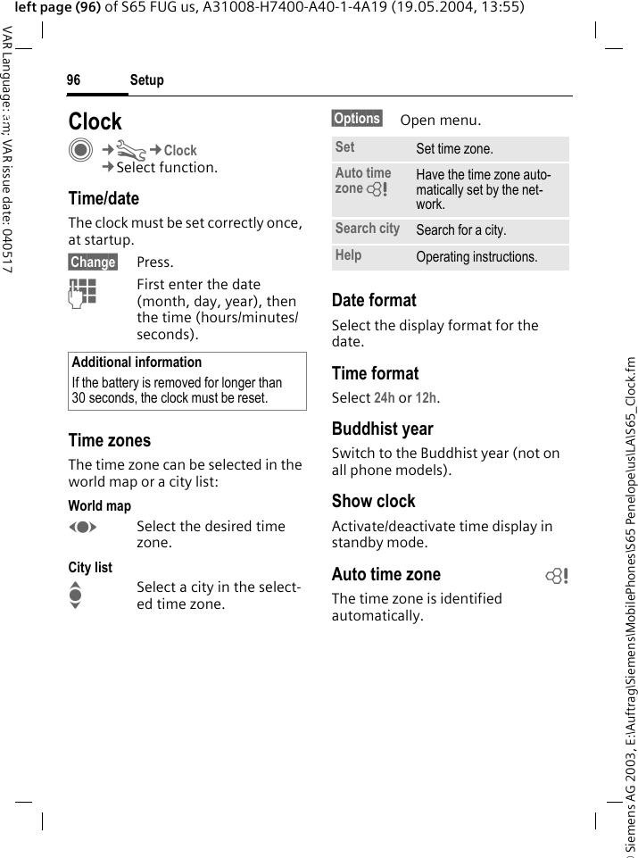 &copy; Siemens AG 2003, E:\Auftrag\Siemens\MobilePhones\S65 Penelope\us\LA\S65_Clock.fmSetup96VAR Language: am; VAR issue date: 040517left page (96) of S65 FUG us, A31008-H7400-A40-1-4A19 (19.05.2004, 13:55)Setup ClockC&cent;T&cent;Clock&cent;Select function.Time/dateThe clock must be set correctly once, at startup.&sect;Change&sect; Press.JFirst enter the date (month, day, year), then the time (hours/minutes/seconds).Time zonesThe time zone can be selected in the world map or a city list:World mapFSelect the desired time zone.City listISelect a city in the select-ed time zone.&sect;Options&sect; Open menu.Date formatSelect the display format for the date.Time formatSelect 24h or 12h.Buddhist yearSwitch to the Buddhist year (not on all phone models). Show clockActivate/deactivate time display in standby mode.Auto time zone bThe time zone is identified automatically.Additional informationIf the battery is removed for longer than 30 seconds, the clock must be reset. Set Set time zone.Auto time zone = Have the time zone auto-matically set by the net-work.Search city Search for a city.Help Operating instructions.