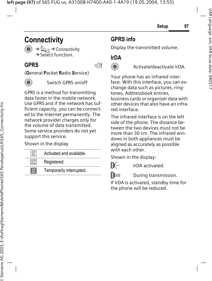 &copy; Siemens AG 2003, E:\Auftrag\Siemens\MobilePhones\S65 Penelope\us\LA\S65_Connectivity.fm97SetupVAR Language: am; VAR issue date: 040517left page (97) of S65 FUG us, A31008-H7400-A40-1-4A19 (19.05.2004, 13:55)Setup ConnectivityC&cent;T&cent;Connectivity&cent;Select function.GPRS b(General Packet Radio Service)CSwitch GPRS on/offGPRS is a method for transmitting data faster in the mobile network. Use GPRS and if the network has suf-ficient capacity, you can be connect-ed to the Internet permanently. The network provider charges only for the volume of data transmitted. Some service providers do not yet support this service. Shown in the displayGPRS infoDisplay the transmitted volume.IrDACActivate/deactivate IrDA.Your phone has an infrared inter-face. With this interface, you can ex-change data such as pictures, ring-tones, Addressbook entries, business cards or organizer data with other devices that also have an infra-red interface. The infrared interface is on the left side of the phone. The distance be-tween the two devices must not be more than 30 cm. The infrared win-dows in both appliances must be aligned as accurately as possible with each other.Shown in the display:&macr;IrDA activated.&reg;During transmission.If IrDA is activated, standby time for the phone will be reduced.&pound; Activated and available.&cent; Registered.&curren; Temporarily interrupted.