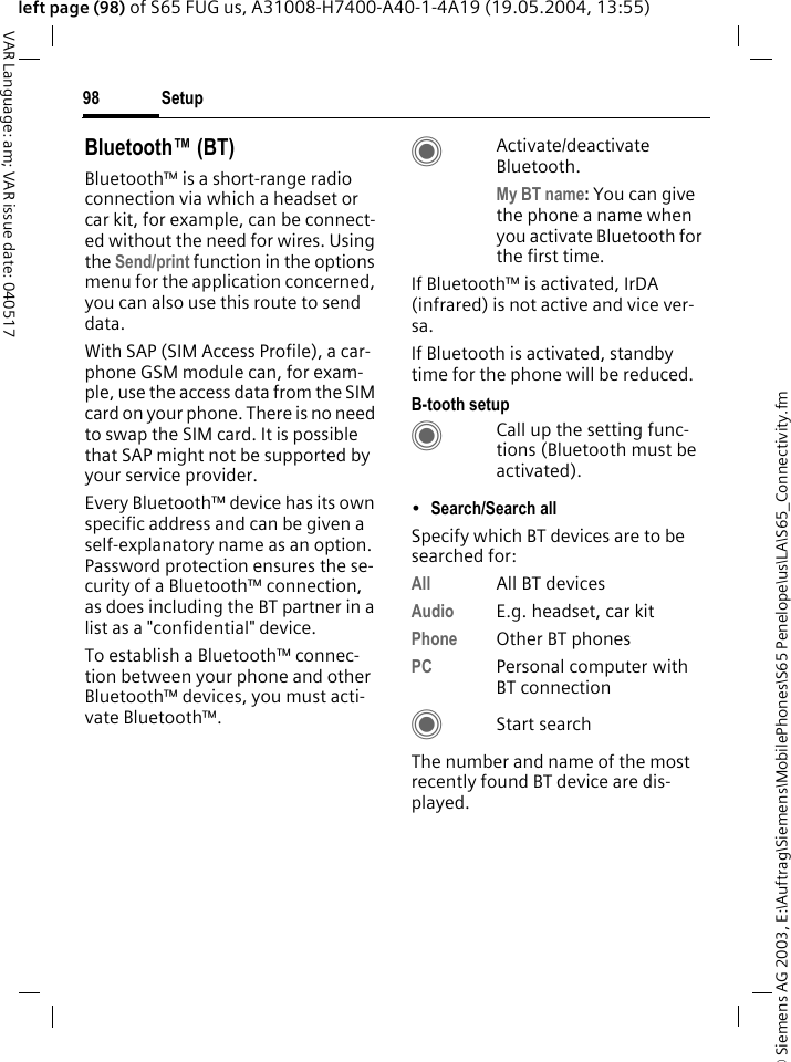 &copy; Siemens AG 2003, E:\Auftrag\Siemens\MobilePhones\S65 Penelope\us\LA\S65_Connectivity.fmSetup98VAR Language: am; VAR issue date: 040517left page (98) of S65 FUG us, A31008-H7400-A40-1-4A19 (19.05.2004, 13:55)Bluetooth&trade; (BT)Bluetooth&trade; is a short-range radio connection via which a headset or car kit, for example, can be connect-ed without the need for wires. Using the Send/print function in the options menu for the application concerned, you can also use this route to send data. With SAP (SIM Access Profile), a car-phone GSM module can, for exam-ple, use the access data from the SIM card on your phone. There is no need to swap the SIM card. It is possible that SAP might not be supported by your service provider.Every Bluetooth&trade; device has its own specific address and can be given a self-explanatory name as an option. Password protection ensures the se-curity of a Bluetooth&trade; connection, as does including the BT partner in a list as a "confidential" device.To establish a Bluetooth&trade; connec-tion between your phone and other Bluetooth&trade; devices, you must acti-vate Bluetooth&trade;.CActivate/deactivate Bluetooth. My BT name: You can give the phone a name when you activate Bluetooth for the first time.If Bluetooth&trade; is activated, IrDA (infrared) is not active and vice ver-sa. If Bluetooth is activated, standby time for the phone will be reduced.B-tooth setupCCall up the setting func-tions (Bluetooth must be activated). &bull;Search/Search all Specify which BT devices are to be searched for:All All BT devicesAudio E.g. headset, car kitPhone Other BT phonesPC Personal computer with BT connectionCStart searchThe number and name of the most recently found BT device are dis-played. 