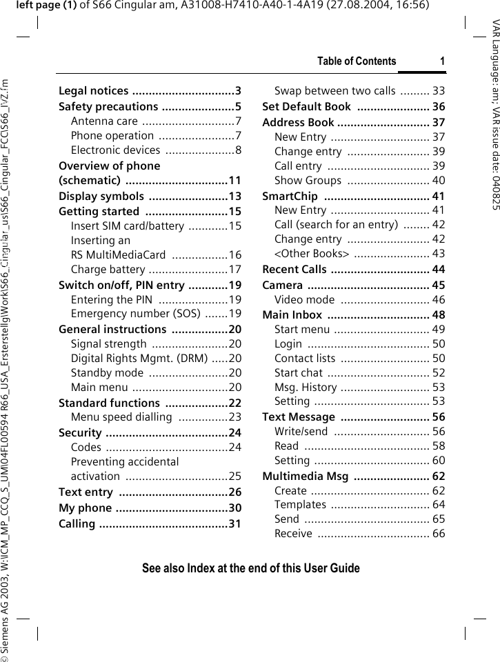 &copy; Siemens AG 2003, W:\ICM_MP_CCQ_S_UM\04FL00594 R66_USA_Ersterstellg\Work\S66_Cingular_us\S66_Cingular_FCC\S66_IVZ.fmTable of Contents 1VAR Language: am; VAR issue date: 040825See also Index at the end of this User Guideleft page (1) of S66 Cingular am, A31008-H7410-A40-1-4A19 (27.08.2004, 16:56)Legal notices ...............................3Safety precautions ......................5Antenna care ............................7Phone operation  .......................7Electronic devices  .....................8Overview of phone (schematic) ...............................11Display symbols  ........................13Getting started  .........................15Insert SIM card/battery ............15Inserting an RS MultiMediaCard .................16Charge battery ........................17Switch on/off, PIN entry ............19Entering the PIN  .....................19Emergency number (SOS) .......19General instructions  .................20Signal strength  .......................20Digital Rights Mgmt. (DRM) .....20Standby mode  ........................20Main menu .............................20Standard functions  ...................22Menu speed dialling  ...............23Security .....................................24Codes .....................................24Preventing accidental activation ...............................25Text entry  .................................26My phone ..................................30Calling .......................................31Swap between two calls  ......... 33Set Default Book  ...................... 36Address Book ............................ 37New Entry .............................. 37Change entry  ......................... 39Call entry  ............................... 39Show Groups  ......................... 40SmartChip ................................ 41New Entry .............................. 41Call (search for an entry)  ........ 42Change entry  ......................... 42<Other Books>  ....................... 43Recent Calls .............................. 44Camera ..................................... 45Video mode  ........................... 46Main Inbox  ............................... 48Start menu ............................. 49Login ..................................... 50Contact lists  ........................... 50Start chat  ............................... 52Msg. History ........................... 53Setting ................................... 53Text Message  ........................... 56Write/send ............................. 56Read ...................................... 58Setting ................................... 60Multimedia Msg  ....................... 62Create .................................... 62Templates .............................. 64Send ...................................... 65Receive .................................. 66Table of ContentsSee also In-dex at the end of this User Guide