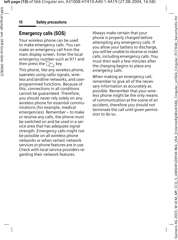 &copy; Siemens AG 2003, W:\ICM_MP_CCQ_S_UM\04FL00594 R66_USA_Ersterstellg\Work\S66_Cingular_us\S66_Cingular_FCC\S66_SecurityInfo.fmSafety precautions10VAR Language: am; VAR issue date: 040825left page (10) of S66 Cingular am, A31008-H7410-A40-1-4A19 (27.08.2004, 16:58)Emergency calls (SOS)Your wireless phone can be used to make emergency calls. You can make an emergency call from the main display screen. Enter the local emergency number such as 911 and then press the A keyThis phone, like any wireless phone, operates using radio signals, wire-less and landline networks, and user-programmed functions. Because of this, connections in all conditions cannot be guaranteed. Therefore, you should never rely solely on any wireless phone for essential commu-nications (for example, medical emergencies). Remember &ndash; to make or receive any calls, the phone must be switched on and be used in a ser-vice area that has adequate signal strength. Emergency calls might not be possible on all wireless phone networks or when certain network services or phone features are in use. Check with local service providers re-garding their network features. Always make certain that your phone is properly charged before attempting any emergency calls. If you allow your battery to discharge, you will be unable to receive or make calls, including emergency calls. You must then wait a few minutes after the charging begins to place any emergency calls.When making an emergency call, remember to give all of the neces-sary information as accurately as possible. Remember that your wire-less phone might be the only means of communication at the scene of an accident, therefore you should not terminate the call until given permis-sion to do so.