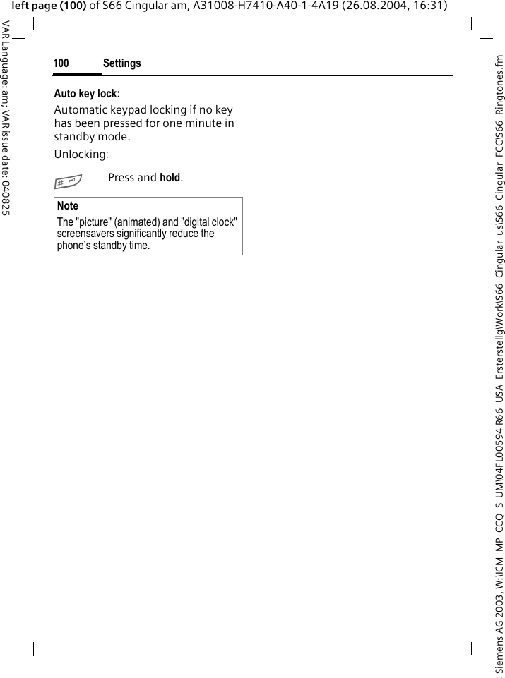 &copy; Siemens AG 2003, W:\ICM_MP_CCQ_S_UM\04FL00594 R66_USA_Ersterstellg\Work\S66_Cingular_us\S66_Cingular_FCC\S66_Ringtones.fmSettings100VAR Language: am; VAR issue date: 040825left page (100) of S66 Cingular am, A31008-H7410-A40-1-4A19 (26.08.2004, 16:31)Auto key lock:Automatic keypad locking if no key has been pressed for one minute in standby mode.Unlocking:#Press and hold.NoteThe "picture" (animated) and "digital clock" screensavers significantly reduce the phone&rsquo;s standby time.