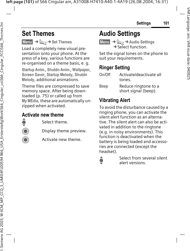 &copy; Siemens AG 2003, W:\ICM_MP_CCQ_S_UM\04FL00594 R66_USA_Ersterstellg\Work\S66_Cingular_us\S66_Cingular_FCC\S66_Themes.fm101SettingsVAR Language: am; VAR issue date: 040825left page (101) of S66 Cingular am, A31008-H7410-A40-1-4A19 (26.08.2004, 16:31)Settings Set Themes&sect;Menu&sect; &cent;T&cent;Set ThemesLoad a completely new visual pre-sentation onto your phone. At the press of a key, various functions are re-organised on a theme basis, e. g.Startup Anim., Shutdn Anim., Wallpaper, Screen Saver, Startup Melody, Shutdn Melody, additional animations.Theme files are compressed to save memory space. After being down-loaded (p. 75) or called up from My MEdia, these are automatically un-zipped when activated. Activate new themeISelect theme.CDisplay theme preview.CActivate new theme.Audio Settings&sect;Menu&sect; &cent;T&cent;Audio Settings&cent;Select function.Set the signal tones on the phone to suit your requirements.Ringer SettingOn/Off Activate/deactivate all tones. Beep Reduce ringtone to a short signal (beep).Vibrating AlertTo avoid the disturbance caused by a ringing phone, you can activate the silent alert function as an alterna-tive. The silent alert can also be acti-vated in addition to the ringtone (e.g. in noisy environments). This function is deactivated when the battery is being loaded and accesso-ries are connected (except the headset).ISelect from several silent alert versions. 