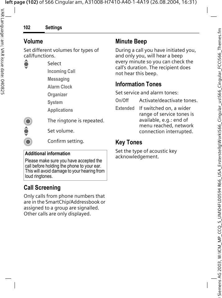 &copy; Siemens AG 2003, W:\ICM_MP_CCQ_S_UM\04FL00594 R66_USA_Ersterstellg\Work\S66_Cingular_us\S66_Cingular_FCC\S66_Themes.fmSettings102VAR Language: am; VAR issue date: 040825left page (102) of S66 Cingular am, A31008-H7410-A40-1-4A19 (26.08.2004, 16:31)VolumeSet different volumes for types of call/functions.ISelectIncoming Call Messaging Alarm Clock Organizer System Applications CThe ringtone is repeated.ISet volume.CConfirm setting.Call ScreeningOnly calls from phone numbers that are in the SmartChip/Addressbook or assigned to a group are signalled. Other calls are only displayed.Minute BeepDuring a call you have initiated you, and only you, will hear a beep every minute so you can check the call&rsquo;s duration. The recipient does not hear this beep.Information TonesSet service and alarm tones:On/Off Activate/deactivate tones.Extended If switched on, a wider range of service tones is available, e.g.: end of menu reached, network connection interrupted.Key TonesSet the type of acoustic key acknowledgement.Additional informationPlease make sure you have accepted the call before holding the phone to your ear. This will avoid damage to your hearing from loud ringtones.