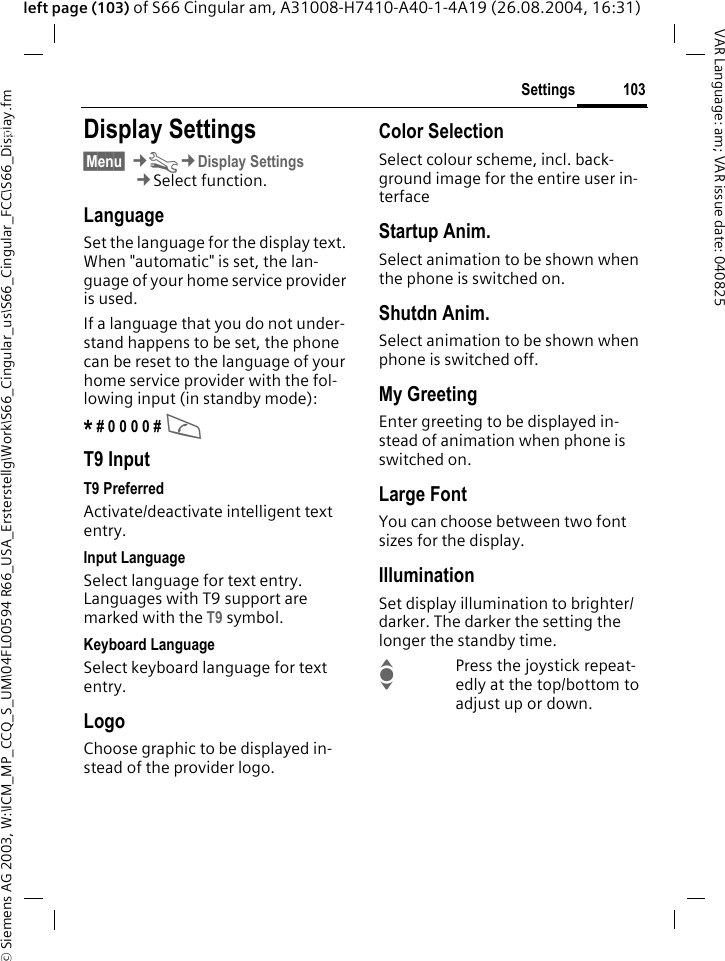 &copy; Siemens AG 2003, W:\ICM_MP_CCQ_S_UM\04FL00594 R66_USA_Ersterstellg\Work\S66_Cingular_us\S66_Cingular_FCC\S66_Display.fm103SettingsVAR Language: am; VAR issue date: 040825left page (103) of S66 Cingular am, A31008-H7410-A40-1-4A19 (26.08.2004, 16:31)Settings Display Settings&sect;Menu&sect; &cent;T&cent;Display Settings&cent;Select function.LanguageSet the language for the display text. When "automatic" is set, the lan-guage of your home service provider is used. If a language that you do not under-stand happens to be set, the phone can be reset to the language of your home service provider with the fol-lowing input (in standby mode):* # 0 0 0 0 # A T9 InputT9 PreferredActivate/deactivate intelligent text entry.Input LanguageSelect language for text entry. Languages with T9 support are marked with the T9 symbol.Keyboard LanguageSelect keyboard language for text entry.LogoChoose graphic to be displayed in-stead of the provider logo.Color SelectionSelect colour scheme, incl. back-ground image for the entire user in-terface Startup Anim.Select animation to be shown when the phone is switched on.Shutdn Anim.Select animation to be shown when phone is switched off.My GreetingEnter greeting to be displayed in-stead of animation when phone is switched on.Large FontYou can choose between two font sizes for the display.IlluminationSet display illumination to brighter/darker. The darker the setting the longer the standby time.IPress the joystick repeat-edly at the top/bottom to adjust up or down.