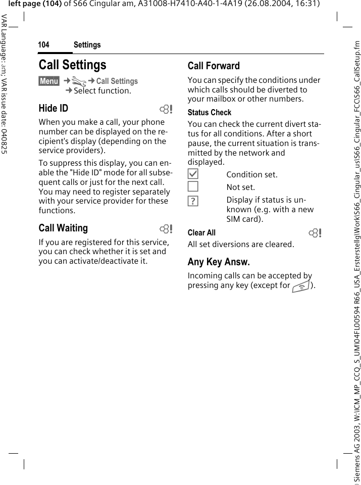 &copy; Siemens AG 2003, W:\ICM_MP_CCQ_S_UM\04FL00594 R66_USA_Ersterstellg\Work\S66_Cingular_us\S66_Cingular_FCC\S66_CallSetup.fmSettings104VAR Language: am; VAR issue date: 040825left page (104) of S66 Cingular am, A31008-H7410-A40-1-4A19 (26.08.2004, 16:31)Settings Call Settings&sect;Menu&sect; &cent;T&cent;Call Settings&cent;Select function.Hide ID bWhen you make a call, your phone number can be displayed on the re-cipient's display (depending on the service providers).To suppress this display, you can en-able the "Hide ID" mode for all subse-quent calls or just for the next call. You may need to register separately with your service provider for these functions.Call Waiting bIf you are registered for this service, you can check whether it is set and you can activate/deactivate it.Call ForwardYou can specify the conditions under which calls should be diverted to your mailbox or other numbers.Status CheckYou can check the current divert sta-tus for all conditions. After a short pause, the current situation is trans-mitted by the network and displayed.&Ouml;Condition set.&Otilde;Not set.&Ocirc;Display if status is un-known (e.g. with a new SIM card). Clear All bAll set diversions are cleared.Any Key Answ.Incoming calls can be accepted by pressing any key (except for B).