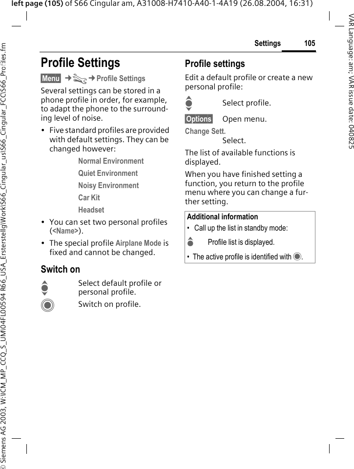&copy; Siemens AG 2003, W:\ICM_MP_CCQ_S_UM\04FL00594 R66_USA_Ersterstellg\Work\S66_Cingular_us\S66_Cingular_FCC\S66_Profiles.fm105SettingsVAR Language: am; VAR issue date: 040825left page (105) of S66 Cingular am, A31008-H7410-A40-1-4A19 (26.08.2004, 16:31)Settings Profile Settings&sect;Menu&sect; &cent;T&cent;Profile SettingsSeveral settings can be stored in a phone profile in order, for example, to adapt the phone to the surround-ing level of noise.&bull; Five standard profiles are provided with default settings. They can be changed however: Normal Environment Quiet Environment Noisy Environment Car Kit Headset &bull; You can set two personal profiles (<Name>).&bull; The special profile Airplane Mode is fixed and cannot be changed.Switch onISelect default profile or personal profile.CSwitch on profile.Profile settingsEdit a default profile or create a new personal profile:ISelect profile.&sect;Options&sect; Open menu.Change Sett.Select.The list of available functions is displayed.When you have finished setting a function, you return to the profile menu where you can change a fur-ther setting.Additional information&bull;  Call up the list in standby mode:GProfile list is displayed.&bull; The active profile is identified with &middot;.