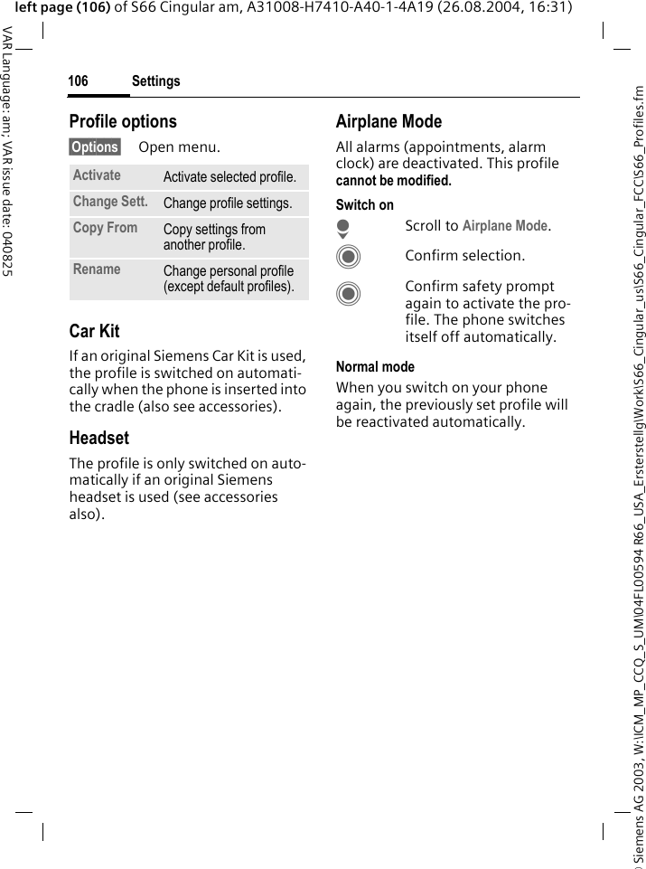 &copy; Siemens AG 2003, W:\ICM_MP_CCQ_S_UM\04FL00594 R66_USA_Ersterstellg\Work\S66_Cingular_us\S66_Cingular_FCC\S66_Profiles.fmSettings106VAR Language: am; VAR issue date: 040825left page (106) of S66 Cingular am, A31008-H7410-A40-1-4A19 (26.08.2004, 16:31)Profile options&sect;Options&sect; Open menu.Car Kit If an original Siemens Car Kit is used, the profile is switched on automati-cally when the phone is inserted into the cradle (also see accessories). HeadsetThe profile is only switched on auto-matically if an original Siemens headset is used (see accessories also).Airplane ModeAll alarms (appointments, alarm clock) are deactivated. This profile cannot be modified. Switch onHScroll to Airplane Mode.CConfirm selection.CConfirm safety prompt again to activate the pro-file. The phone switches itself off automatically.Normal modeWhen you switch on your phone again, the previously set profile will be reactivated automatically.Activate Activate selected profile.Change Sett. Change profile settings.Copy From Copy settings from another profile.Rename Change personal profile (except default profiles).