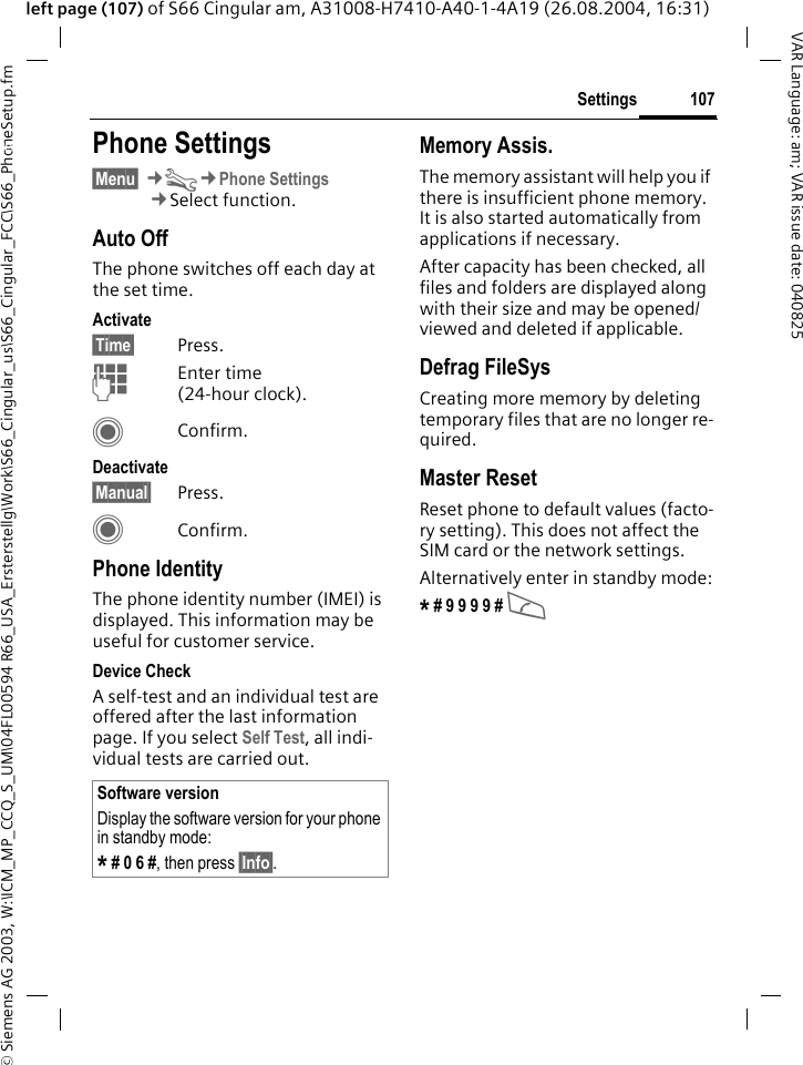 &copy; Siemens AG 2003, W:\ICM_MP_CCQ_S_UM\04FL00594 R66_USA_Ersterstellg\Work\S66_Cingular_us\S66_Cingular_FCC\S66_PhoneSetup.fm107SettingsVAR Language: am; VAR issue date: 040825left page (107) of S66 Cingular am, A31008-H7410-A40-1-4A19 (26.08.2004, 16:31)Settings Phone Settings&sect;Menu&sect; &cent;T&cent;Phone Settings&cent;Select function.Auto OffThe phone switches off each day at the set time.Activate&sect;Time&sect; Press.JEnter time (24-hour clock).CConfirm.Deactivate&sect;Manual&sect; Press.CConfirm.Phone IdentityThe phone identity number (IMEI) is displayed. This information may be useful for customer service. Device CheckA self-test and an individual test are offered after the last information page. If you select Self Test, all indi-vidual tests are carried out.Memory Assis.The memory assistant will help you if there is insufficient phone memory. It is also started automatically from applications if necessary.After capacity has been checked, all files and folders are displayed along with their size and may be opened/viewed and deleted if applicable.Defrag FileSysCreating more memory by deleting temporary files that are no longer re-quired.Master ResetReset phone to default values (facto-ry setting). This does not affect the SIM card or the network settings.Alternatively enter in standby mode:* # 9 9 9 9 # A Software versionDisplay the software version for your phone in standby mode:* # 0 6 #, then press &sect;Info&sect;.