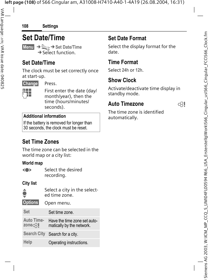 &copy; Siemens AG 2003, W:\ICM_MP_CCQ_S_UM\04FL00594 R66_USA_Ersterstellg\Work\S66_Cingular_us\S66_Cingular_FCC\S66_Clock.fmSettings108VAR Language: am; VAR issue date: 040825left page (108) of S66 Cingular am, A31008-H7410-A40-1-4A19 (26.08.2004, 16:31)Settings Set Date/Time&sect;Menu&sect; &cent;T&cent;Set Date/Time&cent;Select function.Set Date/TimeThe clock must be set correctly once at start-up.&sect;Change&sect; Press.JFirst enter the date (day/month/year), then the time (hours/minutes/seconds).Set Time ZonesThe time zone can be selected in the world map or a city list:World mapFSelect the desired recording.City listISelect a city in the select-ed time zone.&sect;Options&sect; Open menu.Set Date FormatSelect the display format for the date.Time FormatSelect 24h or 12h.Show ClockActivate/deactivate time display in standby mode.Auto Timezone bThe time zone is identified automatically.Additional informationIf the battery is removed for longer than 30 seconds, the clock must be reset. Set Set time zone.Auto Time-zone= Have the time zone set auto-matically by the network.Search City Search for a city.Help Operating instructions.