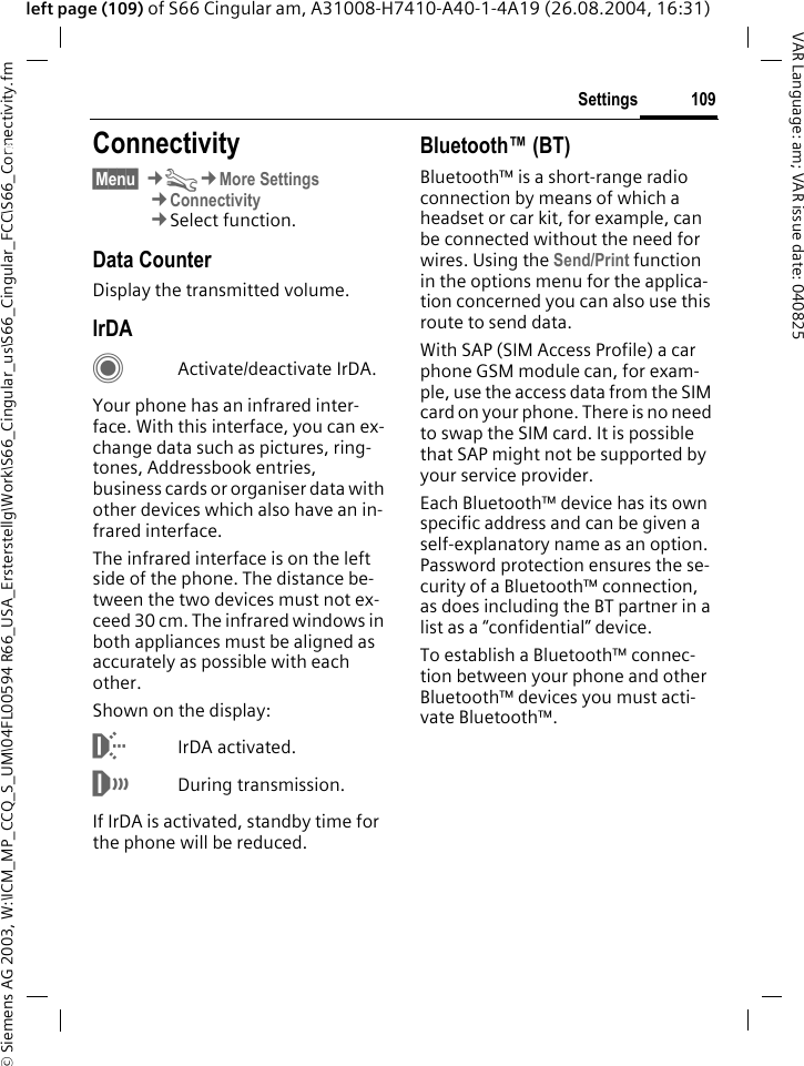 &copy; Siemens AG 2003, W:\ICM_MP_CCQ_S_UM\04FL00594 R66_USA_Ersterstellg\Work\S66_Cingular_us\S66_Cingular_FCC\S66_Connectivity.fm109SettingsVAR Language: am; VAR issue date: 040825left page (109) of S66 Cingular am, A31008-H7410-A40-1-4A19 (26.08.2004, 16:31)Settings Connectivity&sect;Menu&sect; &cent;T&cent;More Settings&cent;Connectivity&cent;Select function.Data CounterDisplay the transmitted volume.IrDACActivate/deactivate IrDA.Your phone has an infrared inter-face. With this interface, you can ex-change data such as pictures, ring-tones, Addressbook entries, business cards or organiser data with other devices which also have an in-frared interface. The infrared interface is on the left side of the phone. The distance be-tween the two devices must not ex-ceed 30 cm. The infrared windows in both appliances must be aligned as accurately as possible with each other.Shown on the display:&macr;IrDA activated.&reg;During transmission.If IrDA is activated, standby time for the phone will be reduced.Bluetooth&trade; (BT)Bluetooth&trade; is a short-range radio connection by means of which a headset or car kit, for example, can be connected without the need for wires. Using the Send/Print function in the options menu for the applica-tion concerned you can also use this route to send data. With SAP (SIM Access Profile) a car phone GSM module can, for exam-ple, use the access data from the SIM card on your phone. There is no need to swap the SIM card. It is possible that SAP might not be supported by your service provider.Each Bluetooth&trade; device has its own specific address and can be given a self-explanatory name as an option. Password protection ensures the se-curity of a Bluetooth&trade; connection, as does including the BT partner in a list as a &ldquo;confidential&rdquo; device.To establish a Bluetooth&trade; connec-tion between your phone and other Bluetooth&trade; devices you must acti-vate Bluetooth&trade;.