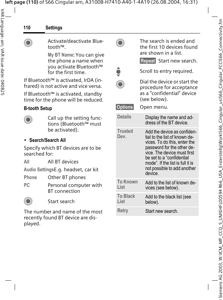 &copy; Siemens AG 2003, W:\ICM_MP_CCQ_S_UM\04FL00594 R66_USA_Ersterstellg\Work\S66_Cingular_us\S66_Cingular_FCC\S66_Connectivity.fmSettings110VAR Language: am; VAR issue date: 040825left page (110) of S66 Cingular am, A31008-H7410-A40-1-4A19 (26.08.2004, 16:31)CActivate/deactivate Blue-tooth&trade;. My BT Name: You can give the phone a name when you activate Bluetooth&trade; for the first time.If Bluetooth&trade; is activated, IrDA (in-frared) is not active and vice versa. If Bluetooth&trade; is activated, standby time for the phone will be reduced.B-tooth SetupCCall up the setting func-tions (Bluetooth&trade; must be activated). &bull;Search/Search All Specify which BT devices are to be searched for:All All BT devicesAudio SettingsE.g. headset, car kitPhone Other BT phonesPC Personal computer with BT connectionCStart searchThe number and name of the most recently found BT device are dis-played. CThe search is ended and the first 10 devices found are shown in a list.&sect;Repeat&sect; Start new search.IScroll to entry required.CDial the device or start the procedure for acceptance as a &ldquo;confidential&rdquo; device (see below).&sect;Options&sect; Open menu.Details Display the name and ad-dress of the BT device.Trusted Dev. Add the device as confiden-tial to the list of known de-vices. To do this, enter the password for the other de-vice. The device must first be set to a &ldquo;confidential mode&rdquo;. If the list is full it is not possible to add another device.To Known List Add to the list of known de-vices (see below). To Black List Add to the black list (see below). Retry Start new search.