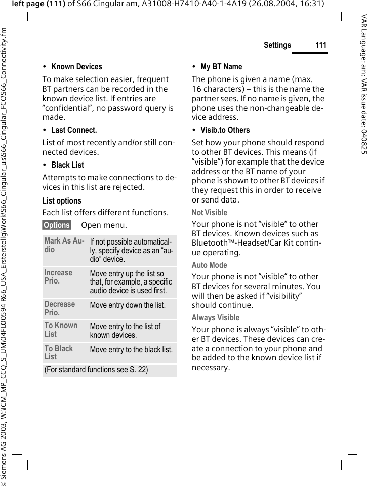 &copy; Siemens AG 2003, W:\ICM_MP_CCQ_S_UM\04FL00594 R66_USA_Ersterstellg\Work\S66_Cingular_us\S66_Cingular_FCC\S66_Connectivity.fm111SettingsVAR Language: am; VAR issue date: 040825left page (111) of S66 Cingular am, A31008-H7410-A40-1-4A19 (26.08.2004, 16:31)&bull;Known Devices To make selection easier, frequent BT partners can be recorded in the known device list. If entries are &ldquo;confidential&rdquo;, no password query is made. &bull;Last Connect. List of most recently and/or still con-nected devices. &bull;Black List Attempts to make connections to de-vices in this list are rejected.List optionsEach list offers different functions.&sect;Options&sect; Open menu.&bull;My BT Name The phone is given a name (max. 16 characters) &ndash; this is the name the partner sees. If no name is given, the phone uses the non-changeable de-vice address.&bull;Visib.to Others Set how your phone should respond to other BT devices. This means (if &ldquo;visible&rdquo;) for example that the device address or the BT name of your phone is shown to other BT devices if they request this in order to receive or send data.Not VisibleYour phone is not &ldquo;visible&rdquo; to other BT devices. Known devices such as Bluetooth&trade;-Headset/Car Kit contin-ue operating.Auto ModeYour phone is not &ldquo;visible&rdquo; to other BT devices for several minutes. You will then be asked if &ldquo;visibility&rdquo; should continue.Always VisibleYour phone is always &ldquo;visible&rdquo; to oth-er BT devices. These devices can cre-ate a connection to your phone and be added to the known device list if necessary.Mark As Au-dio If not possible automatical-ly, specify device as an &ldquo;au-dio&rdquo; device.Increase Prio. Move entry up the list so that, for example, a specific audio device is used first.Decrease Prio. Move entry down the list.To Known List Move entry to the list of known devices. To Black List Move entry to the black list.(For standard functions see S. 22)