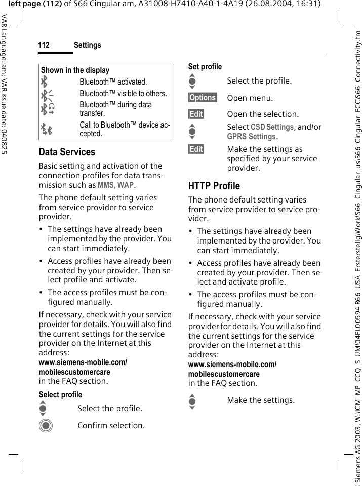 &copy; Siemens AG 2003, W:\ICM_MP_CCQ_S_UM\04FL00594 R66_USA_Ersterstellg\Work\S66_Cingular_us\S66_Cingular_FCC\S66_Connectivity.fmSettings112VAR Language: am; VAR issue date: 040825left page (112) of S66 Cingular am, A31008-H7410-A40-1-4A19 (26.08.2004, 16:31)Data ServicesBasic setting and activation of the connection profiles for data trans-mission such as MMS, WAP. The phone default setting varies from service provider to service provider.&bull; The settings have already been implemented by the provider. You can start immediately.&bull; Access profiles have already been created by your provider. Then se-lect profile and activate.&bull; The access profiles must be con-figured manually.If necessary, check with your service provider for details. You will also find the current settings for the service provider on the Internet at this address:www.siemens-mobile.com/mobilescustomercarein the FAQ section.Select profileISelect the profile.CConfirm selection.Set profileISelect the profile.&sect;Options&sect; Open menu.&sect;Edit&sect; Open the selection.ISelect CSD Settings, and/or GPRS Settings.&sect;Edit&sect; Make the settings as specified by your service provider. HTTP ProfileThe phone default setting varies from service provider to service pro-vider.&bull; The settings have already been implemented by the provider. You can start immediately.&bull; Access profiles have already been created by your provider. Then se-lect and activate profile.&bull; The access profiles must be con-figured manually.If necessary, check with your service provider for details. You will also find the current settings for the service provider on the Internet at this address:www.siemens-mobile.com/mobilescustomercarein the FAQ section.IMake the settings.Shown in the display&uml;Bluetooth&trade; activated.&copy;Bluetooth&trade; visible to others.&ordf;Bluetooth&trade; during data transfer.&laquo;Call to Bluetooth&trade; device ac-cepted.