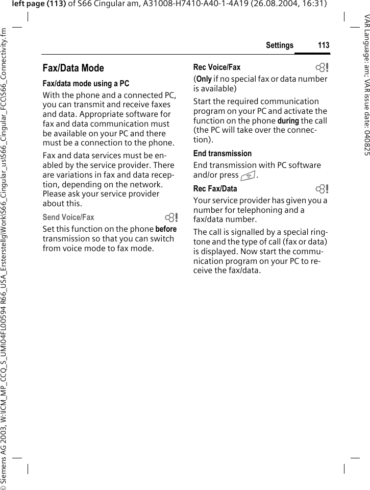 &copy; Siemens AG 2003, W:\ICM_MP_CCQ_S_UM\04FL00594 R66_USA_Ersterstellg\Work\S66_Cingular_us\S66_Cingular_FCC\S66_Connectivity.fm113SettingsVAR Language: am; VAR issue date: 040825left page (113) of S66 Cingular am, A31008-H7410-A40-1-4A19 (26.08.2004, 16:31)Fax/Data ModeFax/data mode using a PCWith the phone and a connected PC, you can transmit and receive faxes and data. Appropriate software for fax and data communication must be available on your PC and there must be a connection to the phone. Fax and data services must be en-abled by the service provider. There are variations in fax and data recep-tion, depending on the network. Please ask your service provider about this.Send Voice/Fax bSet this function on the phone before transmission so that you can switch from voice mode to fax mode.Rec Voice/Fax  b(Only if no special fax or data number is available) Start the required communication program on your PC and activate the function on the phone during the call (the PC will take over the connec-tion).End transmissionEnd transmission with PC software and/or press B.Rec Fax/Data  bYour service provider has given you a number for telephoning and a fax/data number.The call is signalled by a special ring-tone and the type of call (fax or data) is displayed. Now start the commu-nication program on your PC to re-ceive the fax/data.