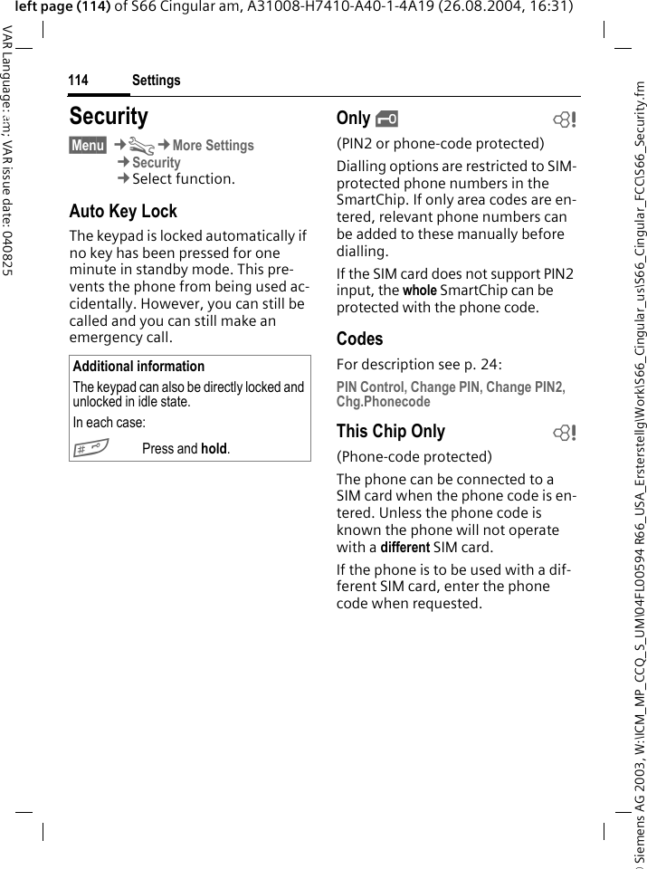 &copy; Siemens AG 2003, W:\ICM_MP_CCQ_S_UM\04FL00594 R66_USA_Ersterstellg\Work\S66_Cingular_us\S66_Cingular_FCC\S66_Security.fmSettings114VAR Language: am; VAR issue date: 040825left page (114) of S66 Cingular am, A31008-H7410-A40-1-4A19 (26.08.2004, 16:31)Settings Security&sect;Menu&sect; &cent;T&cent;More Settings&cent;Security&cent;Select function.Auto Key LockThe keypad is locked automatically if no key has been pressed for one minute in standby mode. This pre-vents the phone from being used ac-cidentally. However, you can still be called and you can still make an emergency call.Only &sbquo;b(PIN2 or phone-code protected)Dialling options are restricted to SIM-protected phone numbers in the SmartChip. If only area codes are en-tered, relevant phone numbers can be added to these manually before dialling.If the SIM card does not support PIN2 input, the whole SmartChip can be protected with the phone code.CodesFor description see p. 24:PIN Control, Change PIN, Change PIN2, Chg.PhonecodeThis Chip Only b(Phone-code protected)The phone can be connected to a SIM card when the phone code is en-tered. Unless the phone code is known the phone will not operate with a different SIM card.If the phone is to be used with a dif-ferent SIM card, enter the phone code when requested.Additional informationThe keypad can also be directly locked and unlocked in idle state.In each case:# Press and hold.