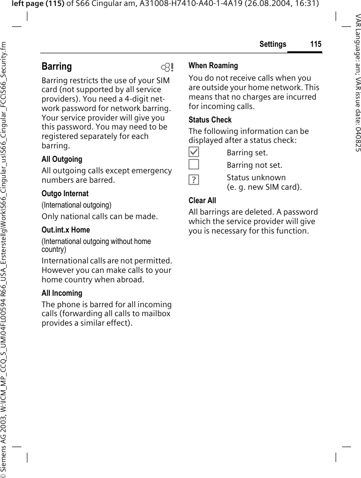 &copy; Siemens AG 2003, W:\ICM_MP_CCQ_S_UM\04FL00594 R66_USA_Ersterstellg\Work\S66_Cingular_us\S66_Cingular_FCC\S66_Security.fm115SettingsVAR Language: am; VAR issue date: 040825left page (115) of S66 Cingular am, A31008-H7410-A40-1-4A19 (26.08.2004, 16:31)Barring bBarring restricts the use of your SIM card (not supported by all service providers). You need a 4-digit net-work password for network barring. Your service provider will give you this password. You may need to be registered separately for each barring.All OutgoingAll outgoing calls except emergency numbers are barred.Outgo Internat(International outgoing)Only national calls can be made.Out.int.x Home(International outgoing without home country)International calls are not permitted. However you can make calls to your home country when abroad.All IncomingThe phone is barred for all incoming calls (forwarding all calls to mailbox provides a similar effect).When RoamingYou do not receive calls when you are outside your home network. This means that no charges are incurred for incoming calls.Status CheckThe following information can be displayed after a status check:&Ouml;Barring set.&Otilde;Barring not set.&Ocirc;Status unknown (e. g. new SIM card).Clear AllAll barrings are deleted. A password which the service provider will give you is necessary for this function.