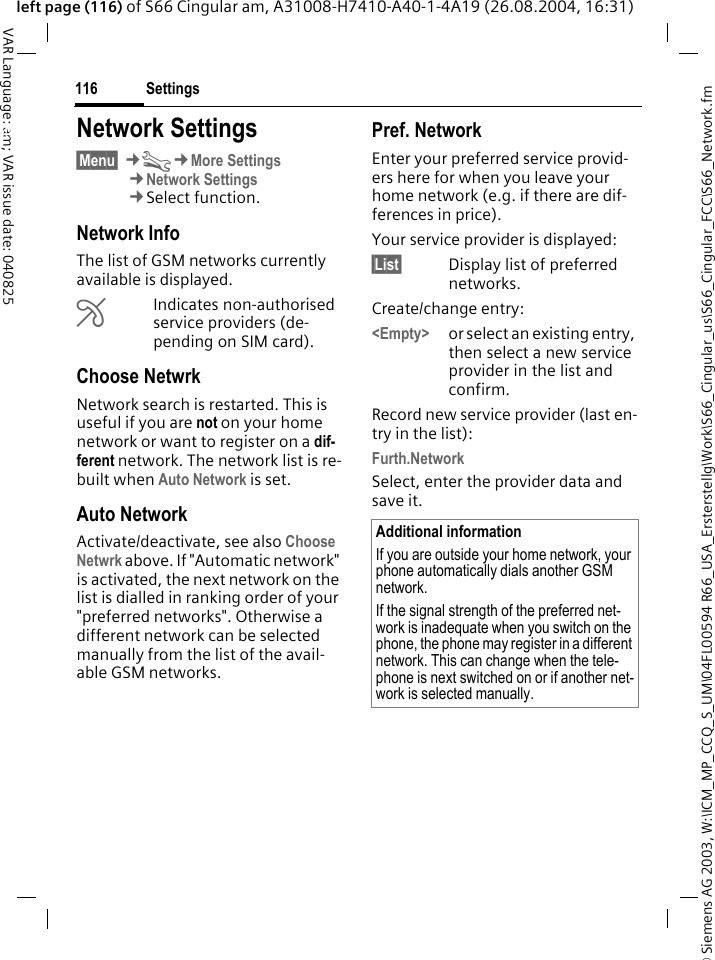 &copy; Siemens AG 2003, W:\ICM_MP_CCQ_S_UM\04FL00594 R66_USA_Ersterstellg\Work\S66_Cingular_us\S66_Cingular_FCC\S66_Network.fmSettings116VAR Language: am; VAR issue date: 040825left page (116) of S66 Cingular am, A31008-H7410-A40-1-4A19 (26.08.2004, 16:31)Settings Network Settings&sect;Menu&sect; &cent;T&cent;More Settings&cent;Network Settings&cent;Select function.Network InfoThe list of GSM networks currently available is displayed.&AElig;Indicates non-authorised service providers (de-pending on SIM card).Choose NetwrkNetwork search is restarted. This is useful if you are not on your home network or want to register on a dif-ferent network. The network list is re-built when Auto Network is set.Auto Network Activate/deactivate, see also Choose Netwrk above. If "Automatic network" is activated, the next network on the list is dialled in ranking order of your "preferred networks". Otherwise a different network can be selected manually from the list of the avail-able GSM networks.Pref. Network Enter your preferred service provid-ers here for when you leave your home network (e.g. if there are dif-ferences in price).Your service provider is displayed:&sect;List&sect; Display list of preferred networks.Create/change entry: <Empty> or select an existing entry, then select a new service provider in the list and confirm.Record new service provider (last en-try in the list):Furth.NetworkSelect, enter the provider data and save it.Additional informationIf you are outside your home network, your phone automatically dials another GSM network.If the signal strength of the preferred net-work is inadequate when you switch on the phone, the phone may register in a different network. This can change when the tele-phone is next switched on or if another net-work is selected manually.