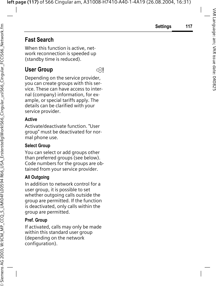 &copy; Siemens AG 2003, W:\ICM_MP_CCQ_S_UM\04FL00594 R66_USA_Ersterstellg\Work\S66_Cingular_us\S66_Cingular_FCC\S66_Network.fm117SettingsVAR Language: am; VAR issue date: 040825left page (117) of S66 Cingular am, A31008-H7410-A40-1-4A19 (26.08.2004, 16:31)Fast SearchWhen this function is active, net-work reconnection is speeded up (standby time is reduced).User Group bDepending on the service provider, you can create groups with this ser-vice. These can have access to inter-nal (company) information, for ex-ample, or special tariffs apply. The details can be clarified with your service provider.ActiveActivate/deactivate function. "User group" must be deactivated for nor-mal phone use.Select GroupYou can select or add groups other than preferred groups (see below). Code numbers for the groups are ob-tained from your service provider.All OutgoingIn addition to network control for a user group, it is possible to set whether outgoing calls outside the group are permitted. If the function is deactivated, only calls within the group are permitted.Pref. GroupIf activated, calls may only be made within this standard user group (depending on the network configuration).