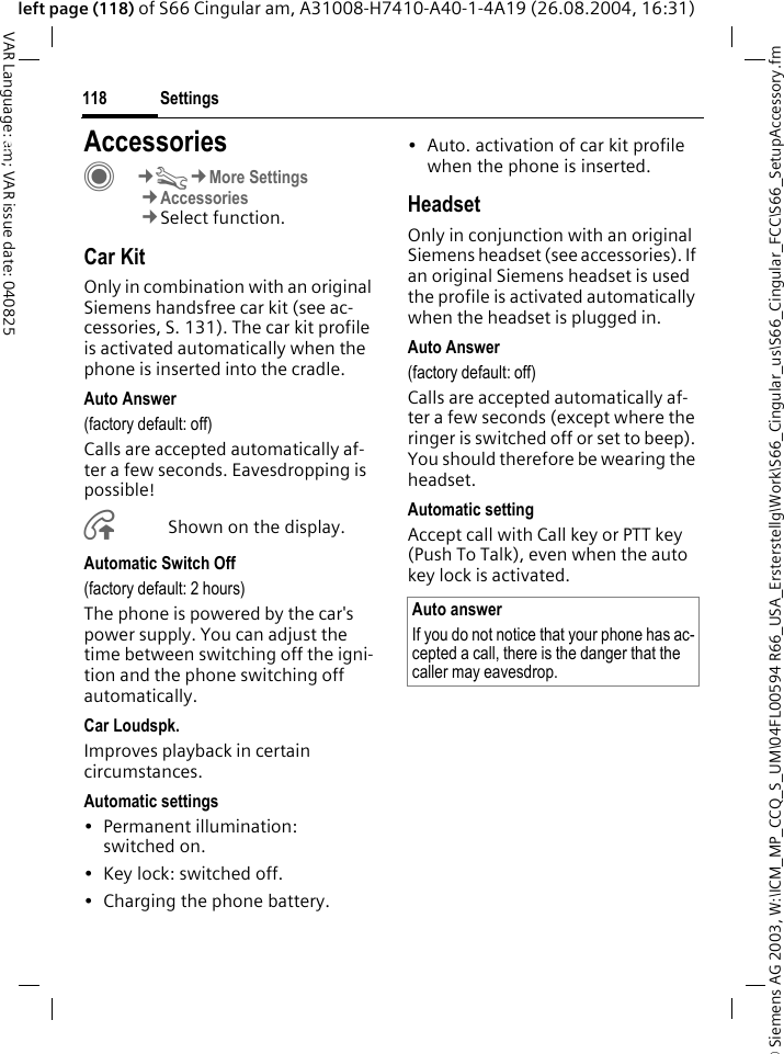 &copy; Siemens AG 2003, W:\ICM_MP_CCQ_S_UM\04FL00594 R66_USA_Ersterstellg\Work\S66_Cingular_us\S66_Cingular_FCC\S66_SetupAccessory.fmSettings118VAR Language: am; VAR issue date: 040825left page (118) of S66 Cingular am, A31008-H7410-A40-1-4A19 (26.08.2004, 16:31)Settings AccessoriesC&cent;T&cent;More Settings&cent;Accessories&cent;Select function.Car KitOnly in combination with an original Siemens handsfree car kit (see ac-cessories, S. 131). The car kit profile is activated automatically when the phone is inserted into the cradle.Auto Answer (factory default: off)Calls are accepted automatically af-ter a few seconds. Eavesdropping is possible!&Aring;Shown on the display.Automatic Switch Off(factory default: 2 hours)The phone is powered by the car's power supply. You can adjust the time between switching off the igni-tion and the phone switching off automatically.Car Loudspk.Improves playback in certain circumstances.Automatic settings&bull; Permanent illumination: switched on.&bull; Key lock: switched off. &bull; Charging the phone battery.&bull; Auto. activation of car kit profile when the phone is inserted.HeadsetOnly in conjunction with an original Siemens headset (see accessories). If an original Siemens headset is used the profile is activated automatically when the headset is plugged in. Auto Answer (factory default: off)Calls are accepted automatically af-ter a few seconds (except where the ringer is switched off or set to beep). You should therefore be wearing the headset. Automatic settingAccept call with Call key or PTT key (Push To Talk), even when the auto key lock is activated.Auto answerIf you do not notice that your phone has ac-cepted a call, there is the danger that the caller may eavesdrop.